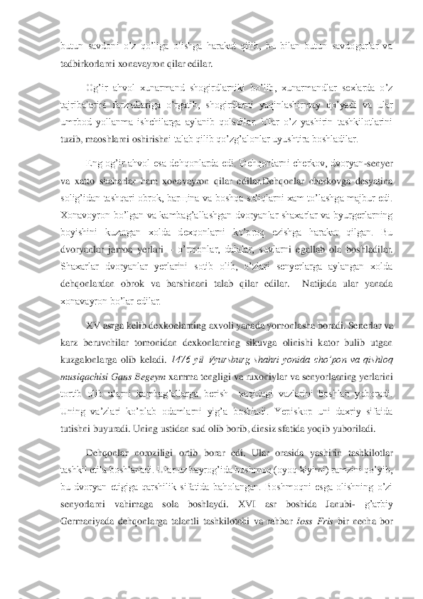 butun  savdoni  o’z  qo’liga  olishga  harakat  qilib,  bu  bilan  butun  savdogarlar  va 
tadbirkorlarni xonavayron qilar edilar.	 	
Og’i	r  ahvol  xunarmand  shogirdlarniki  bo’lib,  xunarmandlar  sexlarda  o’z 	
tajribalarini  farzndlariga  o’rgatib,  shogirdlarni  yaqinlashirmay  qo’yadi  va  ular 
umrbod  yollanma  ishchilarga  aylanib  qoladilar.  Ular  o’z  yashirin  tashkilotlarini 
tuzib, maoshlarni oshirishn	i talab qilib qo’zg’alonlar uyushtira boshladilar. 	 	
Eng  og’ir  ahvol  esa  dehqonlarda  edi.  Dehqonlarni  cherkov,  dvoryan	-senyer 	
va  xatto  shaharlar  ham  xonavayron  qilar  edilar.Dehqonlar  cherkovga  desyatina 
solig’idan  tashqari  obrok,  bar	щ	ina  va  boshqa  soliqlarni  xam  to’lashga  majbur  edi. 	
Xonavoyron  bo’lgan  va  kambag’allashgan  dvoryanlar  shaxarlar  va  byurgerlarning 
boyishini  kuzatgan  xolda  dexqonlarni  ko’proq  ezishga  harakat  qilgan.  Bu 
dvoryanlar  jamoa  yerlari 	– o’rmonlar,  dalalar,  suvlarn	i  egallab  ola  boshladilar. 	
Shaxarlar  dvoryanlar  yerlarini  sotib  olib,  o’zlari  senyerlarga  aylangan  xolda 
dehqonlardan  obrok  va  barshinani  talab  qilar  edilar.    Natijada  ular  yanada 
xonavayron bo’lar edilar.	 	
XV asrga kelib dexkonlarning axvoli yanada yomonla	sha boradi. Senerlar va 	
karz  beruvchilar  tomonidan  dexkonlarning  sikuvga  olinishi  kator  bulib  utgan 
kuzgalonlarga  olib  keladi. 	1476  yil  Vyursburg  shahri  yonida  cho’pon  va  qishloq 	
musiqachisi Gans Begeym	 xamma tengligi va ruxoniylar va senyorlarning yerlari	ni 	
tortib  olib  ularni  kambag’allarga  berish    xaqidagi  vazlarini  boshlab  yuboradi. 
Uning  va’zlari  ko’plab  odamlarni  yig’a  boshladi.  Yepiskop  uni  daxriy  sifaida 
tutishni buyuradi. Uning ustidan sud olib borib, dinsiz sfatida yoqib yuboriladi.	 	
Dehqonlar  noroz	iligi  ortib  borar  edi.  Ular  orasida  yashirin  tashkilotlar 	
tashkil etila boshlanadi. Ular uz bayrog’ida boshmoq (oyoq kiyimi) ramzini qo’yib, 
bu  dvoryan  etigiga  qarshilik  sifatida  baholangan.  Boshmoqni  esga  olishning  o’zi 
senyorlarni  vahimaga  sola  boshlaydi	.  XVI  asr  boshida  Janubi	- 	g’arbiy 	
Germaniyada  dehqonlarga  talantli  tashkilotchi  va  rahbar 	Ioss  Fris 	bir  necha  bor  