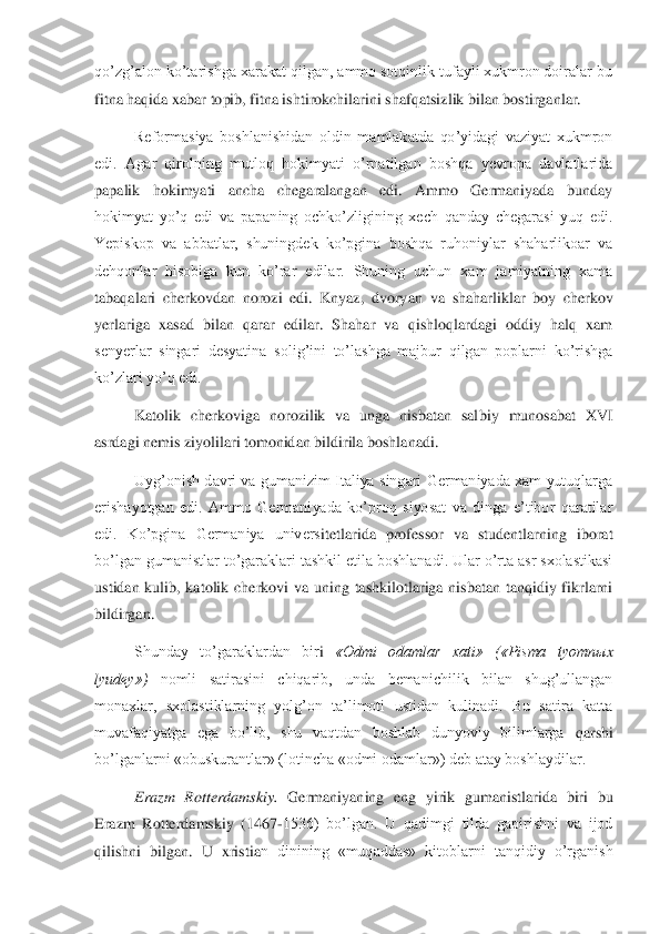 qo’zg’alon ko’tarishga xarakat qilgan, ammo sotqinlik tufayli xukmron doiralar bu 
fitna haqida xabar topib, fitna ishtirokchilarini shafqatsiz	lik bilan bostirganlar. 	 	
Reformasiya  boshlanishidan  oldin  mamlakatda  qo’yidagi  vaziyat  xukmron 	
edi.  Agar  qirolning  mutloq  hokimyati  o’rnatilgan  boshqa  yevropa  davlatlarida  
papalik  hokimyati  ancha  chegaralangan  edi.  Ammo  Germaniyada  bunday 
hokimyat  yo’q  ed	i  va  papaning  ochko’zligining  xech  qanday  chegarasi  yuq  edi. 	
Yepiskop  va  abbatlar,  shuningdek  ko’pgina  boshqa  ruhoniylar  shaharlikoar  va 
dehqonlar  hisobiga  kun  ko’rar  edilar.  Shuning  uchun  xam  jamiyatning  xama 
tabaqalari  cherkovdan  norozi  edi.  Knyaz,  dvory	an  va  shaharliklar  boy  cherkov 	
yerlariga  xasad  bilan  qarar  edilar.  Shahar  va  qishloqlardagi  oddiy  halq  xam 
senyerlar  singari  desyatina  solig’ini  to’lashga  majbur  qilgan  poplarni  ko’rishga 
ko’zlari yo’q edi.	 	
Katolik  cherkoviga  norozilik  va  unga  nisbatan  sal	biy  munosabat  XVI 	
asrdagi nemis ziyolilari tomonidan bildirila boshlanadi.	 	
Uyg’onish  davri va gumanizim  Italiya  singari  Germaniyada  xam  yutuqlarga 	
erishayotgan  edi.  Ammo  Germaniyada  ko’proq  siyosat  va  dinga  e’tibor  qaratilar 
edi.  Ko’pgina  Germaniya  univers	itetlarida  professor  va  studentlarning  iborat 	
bo’lgan gumanistlar to’garaklari tashkil etila boshlanadi. Ular o’rta asr sxolastikasi 
ustidan  kulib,  katolik  cherkovi  va  uning  tashkilotlariga  nisbatan  tanqidiy  fikrlarni 
bildirgan. 	 	
Shunday  to’garaklardan  bir	i 	«Odmi  odamlar  xati»  («Pisma  tyomn	ыx 	
lyudey»)	 	nomli  satirasini  chiqarib,  unda  bemanichilik  bilan  shug’ullangan 	
monaxlar,  sxolastiklarning  yolg’on  ta’limoti  ustidan  kulinadi.  Bu  satira  katta 
muvafaqiyatga  ega  bo’lib,  shu  vaqtdan  boshlab  dunyoviy  bilimlarga	 qarshi 	
bo’lganlarni «obuskurantlar» (lotincha «odmi odamlar») deb atay boshlaydilar.	 	
Erazm  Rotterdamskiy.	 Germaniyaning  eng  yirik  gumanistlarida  biri  bu 	
Erazm  Rotterdamskiy  (1467	-1536)  bo’lgan.  U  qadimgi  tilda  gapirishni  va  ijod 	
qilishni  bilgan.  U  xristia	n  dinining  «muqaddas»  kitoblarni  tanqidiy  o’rganish  