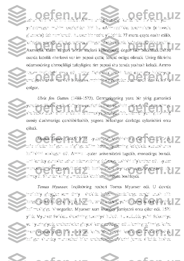 uchun  ko’p  ishlar  olib  boradi.  Ammo  uning  bugungi  kunda  ham  o’z  ahamiyatini 
yo’qotmagan  muhim  asarlaridan  biri  bu  «Ahmoqqlikka  tasannolar»  («Poxvala 
gluposti») deb nomlanadi. Bu asar bir necha yil ichida 	27 marta qayta nashr etilib, 	
ko’pgina yevropa tillariga tarjima qilingan. Ushbu asarda ko’pgina tartiblar malika 
Axmoqlik  xukm  surgani  uchun  saqlani  kelinmoqda  degan  fikr  bildiriladi.Ushbu 
asarda  katolik  cherkovi  var  im  papasi  qattiq  tanqid  ostiga  olinadi.	 Uning  fikricha 	
odamzodning ahmoqliligi tufayligina rim papasi shu tarzda yashash keladi. Ammo 
Erazm  inqilobchi  emas  edi.  Uning  fikricha  islohatni  faqat  «qonuniy  hokimyat» 
amalga oshirishi mumkin bo’lgan. Umrining xiriga qadar u namunali katolik bo’lib 
qol	gan.	 
Ulrix  fon  Gutten	 (1488	-1523).  Germaniyaning  yana  bir  yirig  gumanisti 	
yanada  radikalroq  edi.  Ko’pgina  asarlarida  risar  va  shoir  Ulrix  fon  Gutten  Rimga 
shafqatsiz urush e’lon qiladi. U reformasiya tarafiga o’tib, Germaniyaning o’zining 
asosiy  dushmaniga	 qarshibirlashib,  yagona  birlashgan  davlatga  aylanishini  orzu 	
qiladi.	 
Martin  Lyuter. 	(1483	-1546).  Lyuter  tog’  konchisining  o’g’li  bo’lib,  o’ziga 	
to’q  oiladan  bo’lgan.  U  o’g’liga  ta’lim  berib,  Lyuterning  kelajakda  xuquqshunos 
bo’lishini  xoxlagan  edi.  Ammo  L	yuter  universitetni  tugatib,  monastirga  boradi. 	
Uni kanday gunoxlar uchun odamzodning do’zaxga tushishi o’ylantirar edi. Lyuter 
monastirda  doimiy  toat  ibodat  olib  borib,  o’zini  qiynagan  savollarga  javob  ola 
olmaydi. Shundan so’ng u mqaddas kitoblarni o’rga	na boshlaydi.  	 	
Tomas  Myunser. 	Inqilobning  raxbari  Tomas  Myunser  edi.  U  davrda 	
inqilobiy  g’oyalar  xam  diniy    shaklda  bulgan.  Feodallarga  qarshi  urush  olib 
borganlar  adolat  urnatilishiga  ishonib,  tenglik  davri,  ya’ni  boy  va  kabag’allarning 
bo’lmasligiga  ish	onganlar.  Myunser  xam  shunday  jamiyatni  orzu  qilar  edi.  1521 	
yilda  Myunser  Svikkau  shaxrining  ruxoniysi  buladi.  Bu  xududda  ya’ni  Saksoniya 
va  Tyuringiyada  anabaptistlar  g’oyasi  keng  tarqalgan  edi.Ularning  ta’limiga  ko’ra 
inson  voyaga  yetib,  o’z  xoxishiga  k	o’ra  cho’qinishi  kerak  edi.  Cho’qintirishga 	
bo’lgan  shunday  munosabati  bilan  anabaptistlar  o’zlarini  jamoa  sifatida  boshqa  