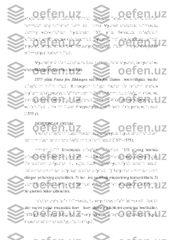 xristianlardan  ajralib  turadilar.  Ko’plab    jamoalar  fikriga  ko’ra  jamoa  a’zolari 
hammalari  teng  bo’lishlari  lozim  edi.  Tomas  Myunser 	anabaptist  bo’lmasada, 	
ularning  va’zxonlaridan  foydalangan.  1521  yilda  Svikkauda  qo’zg’alaon 
ko’tariladi  ammo  tez  ravishda  bostiriladi.  Lyuter  bu  inqilobiy  harakatdat  qo’rqib 
knyazlar,  dvoryanlar  vashaxar  burjuaziyasi  tomoniga  o’tadi.    U  knyaz	-dvoryanlar 	
reformasiyasi raxbari bo’ladi. 	 	
Myunser endi o’z nutqlarida nafaqat poplarga, balki knyazlar, dvoryanlar va 	
shaharliklarga qarshi chiqa boshladi. 	 	
1522  yilda  Frans  fon  Zikkingen  vaUlrix  fon  Gutten   	boshchiligida  risarlar 	
qo’zg’aloni  bo’lib  o’tadi.  Xonavayro	n  bo’lgan  risarlar  o’z  ishlarini  cherkov 	
boyligini talash evaziga to’g’irlamoqchi bo’ladilar.Ammo bu qo’zg’alon shaxa rva 
qishloqlar tomonidan qo’llab quvvatlanadi. Ulrix fon Zikkingen qamalda yaralanib 
xalok bo’ladi. Ulrix fon Gutten Shveysariyaga qochib 	ketib o’sha yerda vafot etadi 	
(1523 y).	 	
DEHQONLAR URUShI.	 	
Risarlar qo’zg’aloni tugatilmasdanoq, Germaniyada buyuk dehqonlar urushi 	
deb nom olgan dehqonlar qo’zg’aloni boshlanib ketadi (1524	-1525).	 	
Birinchi  bo’lib 	Shvabiyada	 qo’zg’alon  qo’tariladi.  1525  yil	ning  boshida 	
qo’zg’alon ko’targan dehqonlar «XII modda» deb nomlangan xujjatda senyorlarga 
o’z  talablarni  qo’yadilar.  Bu  xujjat  butun  Germaniya  bo’ylab  tarqalib  ketadi. 
Dehqonlar  tomonidan  qo’yidagi  talablar  qo’yiladi.  1)  Senyorlar  tomonidan  tortib 
olingan	 yerlarning qaytarilishi. 2) bar	щ	ina va obrok miqdorining kamaytirilishi. 3) 	
ularning  o’zlariga  ruxoniylarni  tayinlash  xuquqi  berilishi  va  desyatina  solig’ining 
bir qismini bekor qilinishini.	 	
Talablar  uncha  ko’p  bo’lmasada,  bu  senyorlarga  to’g’ri  kelmas  edi.  Dastlab 	
ular vaqtni yutish ma	qsadida kam 	– kam ularning talablarini qoniqtira boshladilar. 	
1525  yil  mart  oyida  dehqonlar  ommaviy  ravishda  qo’zg’alon  ko’taradilar,  mayda 
shaxarlar dehqonlar tarafiga o’ta boshlaydi. 	  