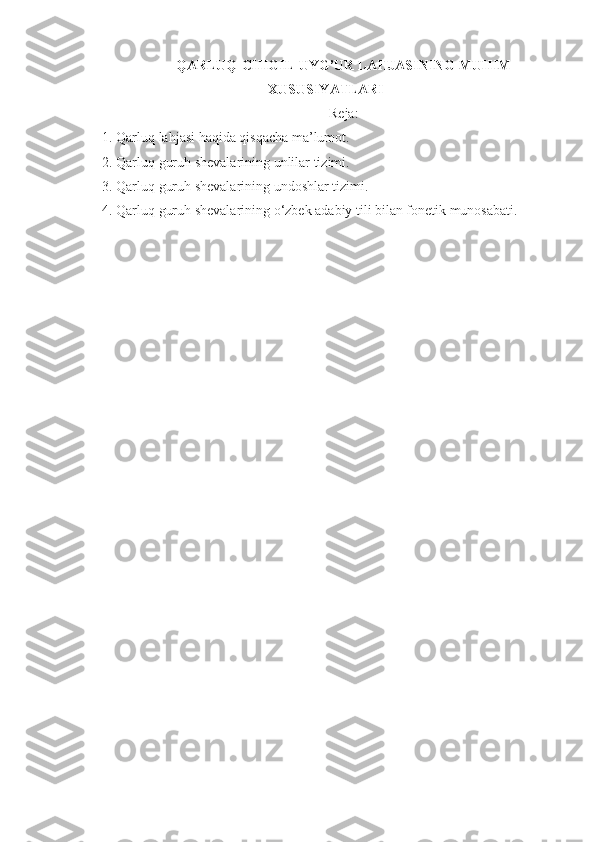 QARLUQ-CHIGIL-UYG’UR LAHJASINING MUHIM
XUSUSIYATLARI
Reja:
1. Qarluq lahjasi haqida qisqacha ma’lumot.
2. Qarluq guruh shevalarining unlilar tizimi.
3. Qarluq guruh shevalarining undoshlar tizimi.
4. Qarluq guruh shevalarining o‘zbek adabiy tili bilan fonetik munosabati. 