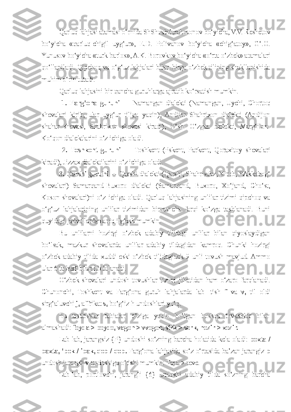 Qarluq lahjasi atamasi o‘rnida ShShoabdurahmonov bo‘yicha, V.V. Reshetov
bo‘yicha   «qarluq-chigil   uyg‘ur»,   E.D.   Polivanov   bo‘yicha   «chig‘atoy»,   G‘.O.
Yunusov bo‘yicha «turk-barlos», A.K. Borovkov bo‘yicha «o‘rta o‘zbek» atamalari
qo‘llaniladi.   Qipchoq va o‘g‘uz lahjalari bilan birga o‘zbek tilining shakllanishida
muhim o‘rin tutadi.
Qarluq lahjasini bir qancha guruhlarga ajratib ko‘rsatish mumkin.
    1.   Farg‘ona   guruhi   —   Namangan   dialekti   (Namangan,   Uychi,   Chortoq
shevalari   kirib,   ular   uyg‘ur   tiliga   yaqin),   Andijon-Shahrixon   dialekti   (Andijon
shahar   shevasi,   Shahrixon   shevasi   kiradi),   O‘sh-   O‘zgan   dialekti,   Marg‘ilon-
Ko‘qon dialektlarini o‘z ichiga oladi.
    2.   Toshkent   guruhi   —   Toshkent   (Pskent,   Parkent,   Qoraxitoy   shevalari
kiradi), Jizzax dialektilarini o‘z ichiga oladi.
  3. Qarshi guruhi  — Qarshi dialekti (Qarshi, Shahrisabz, Kitob, YAkkabog‘
shevalari)   Samarqand-Buxoro   dialekti   (Samarqand,   Buxoro,   Xo‘jand,   Cho‘st,
Koson   shevalari)ni   o‘z   ichiga   oladi.   Qarluq   lahjasining   unlilar   tizimi   qipchoq   va
o‘g‘uz   lahjalarining   unlilar   tizimidan   birmuncha   farqi   ko‘zga   tashlanadi.   Buni
quyidagi jadvallardan aniq ilg‘ash mumkin.
Bu   unlilarni   hozirgi   o‘zbek   adabiy   tilidagi   unlilar   bilan   qiyoslaydigan
bo‘lsak,   mazkur   shevalarda   unlilar   adabiy   tildagidan   kamroq.   Chunki   hozirgi
o‘zbek   adabiy   tilida   xuddi   eski   o‘zbek   tilidagidek   9   unli   tovush   mavjud.  Ammo
ular 6 ta harf bilan ifodalanadi.
O‘zbek   shevalari   undosh   tovushlar   tizimi   jihatidan   ham   o‘zaro   farqlanadi.
Chunonchi,   Toshkent   va   Farg‘ona   guruh   lahjalarda   lab-   tish   f   va   v,   til   oldi
sirg‘aluvchi  j,  affrikat  s,  bo‘g‘iz h undoshlari yo‘q.
Bu   undoshlar   tabiatan   o‘ziga   yaqin   bo‘lgan   boshqa   tovushlar   bilan
almashadi:  foyda > peyde, vagon > vvegen, sirk > serk, hozir > xezir.
Lab-lab, jarangsiz {P} undoshi so‘zning barcha holatida kela oladi:   pexta /
paxta, ‘pek / ipak, qep / qop.   Farg‘ona lahjasida so‘z o‘rtasida ba’zan jarangiz   p
undosh jarangli  v  undoshiga o‘tishi mumkin: Tepa > teve.
Lab-lab,   portlovchi,   jarangli   {6}   undoshi   adabiy   tilda   so‘zning   barcha 