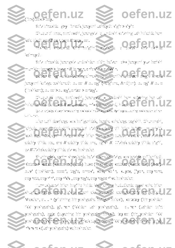 (fors)  bek > bey.
So‘z o‘rtasida [g>y] fonetik jarayoni uchraydi: s’g’r > s’y’r.
Chuqur til orqa, portlovchi, jarangsiz [q] undoshi so‘zning uch holatida ham
kela oladi:  qor // qar, teqe // taqa , oq.
Toshkent   shevasida   ko‘p   bo‘g‘inli   so‘zlarda   [q]   tovushi   so‘z   oxirida
kelmaydi.
So‘z   o‘rtasida   jarangsiz   undoshdan   oldin   ba’zan   [q>x]jarayoni   yuz   berishi
mumkin:  toqsan  >  toxsan  //  tohsan, ch’qs’n  >  ch’xs’n.
Ba’zan  [q] [g‘]  undoshlarning almashinib qo‘llanilishi, ba’zan  [q>g‘]  fonetik
jarayoni   ko‘zga   tashlanadi:   buloq   //   bulog‘   (Farg‘ona,  Andijon).   buleg‘   //   bule
(Toshkent);  buleq >bulag‘, ortaq  >  ortag‘.
Chuqur   til   orqa,   portlovchi,   jarangsiz   [x]   undoshi   ham   so‘zning   har   uch
holatida kela oladi:  xet  //  xat, zexche, m’x  (Samarqand, Buxoro).
Qarluq lahjasiga kiruvchi shevalarning leksikasi xilma-xil va boshqa.  Ayni paytda ularning leksik qatlamlari ham
turli-tuman.
Ular   turli   davrlarga   xos   bo‘lganidek,   barcha   sohalarga   tegishli.   Chunonchi,
lahjada   qavm-qarindoshlik   atamalari   o‘zbek   adabiy   tili   bilan   ba’zan   umumiylik
kasb etganidek, ayrim o‘ziga xosligi bilan ham ajralib turadi. Masalan, ete// o‘zbek
adabiy   tilida   ota,   ene   //   adabiy   tilda   ona,   og‘sh   //.   O‘zbek   adabiy   tilida   o‘g‘il,
qz //O‘zbek adabiy tilida qiz va boshqalar.
Shuningdek, ayrim shevalarda ba’zi atamalar o‘ziga xos tarzida qo‘llaniladi.
Ketete > kette:   (<kette ete) (and.)-buve (Toshkent),   kettene   (<kette ene),   (And)-
buv’   (Toshkent),   epeq’,   teg‘e,   emek’,   xele,   kel’n,   kuyev,   j’yen,   qeynene,
qeynete, qeyn’n’, qeyn’s’sl, qeyneg‘e, qeynegech’  va boshqalar.
Turmush  tarzi  bilan  bog‘liq  holda  kishilarning  hududlarda  qaysi   soha  bilan
shug‘ullanishiga   qarab,   o‘sha   sohani   aks   ettiruvchi   atamalar   ko‘p   qo‘llaniladi.
Masalan,   qulun   (yilqining   bir   yoshgacha   bo‘lgan   bolasi),   keltatay   (bir   yoshdan
ikki   yoshgacha),   g‘unan   (ikkidan   uch   yoshgacha),   |   dunan   (uchdan   to‘rt
yoshgacha),   bota   (tuyaning   bir   yoshgacha   bolasi),   taylaq   (bir   yoshdan   ikki
yoshgacha),  nar  (to‘rt yoshgacha erkak tuya),  toqlu  (ikki yoshgacha bo‘lgan qo‘y),
h’shshek  (uch yoshgacha) va boshqalar. 