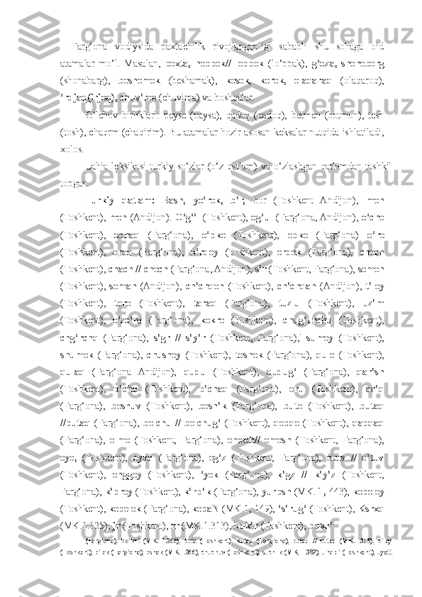 Farg‘ona   vodiysida   paxtachilik   rivojlanganligi   sababli   shu   sohaga   oid
atamalar   mo‘l.   Masalan,   pexta,   heppek//   leppek   (lo‘ppak),   g‘oza,   sheneberg
(shonabarg),   beshemek   (beshamak),   kesek,   kerek,   elaqaraq   (olaqaroq),
‘rdjaq(irjoq), chuv’me  (chuvima) va boshqalar.
O‘lchov   birliklari:   peyse   (paysa),   qadaq   (qadoq),   betmen   (botmon),   tesh
(tosh), chaqrm (chaqirim). Bu atamalar hozir asosan keksalar nutqida ishlatiladi,
xolos.
Lahja   leksikasi   turkiy  so‘zlar   (o‘z  qatlam)   va  o‘zlashgan   qatlamdan  tashkil
topgan.
Turkiy   qatlam:   Bash,   yo‘rek,   b’r,   bor   (Toshkent   Andijon),   men
(Toshkent),   men   (Andijon).   O‘g‘‘l   (Toshkent),   og‘ul   (Farg‘ona, Andijon),   o‘che
(Toshkent),   ochaq   (Farg‘ona),   o‘pke   (Toshkent),   epke   (Farg‘ona)   o‘re
(Toshkent),   oraq   (Farg‘ona),   o‘rdey   (Toshkent),   erdek   (Farg‘ona),   chech
(Toshkent),  chach // chech  (Farg‘ona, Andijon),  s’r  (Toshkent, Farg‘ona),  semen
(Toshkent),   seman   (Andijon),   ch’chqen   (Toshkent),   ch’chqan   (Andijon),   t’ley
(Toshkent),   tere   (Toshkent),   taraq   (Farg‘ona),   tuzlu   (Toshkent),   uz’m
(Toshkent),   o‘zo‘m   (Farg‘ona),   kekre   (Toshkent),   chug‘urchu   (Toshkent),
chg‘rchq   (Farg‘ona),   s’gr   //   s’y’r   (Toshkent,   Farg‘ona),'   sumey   (Toshkent),
shumek   (Farg‘ona),   chushey   (Toshkent),   toshek   (Farg‘ona),   qule   (Toshkent),
qulaq   (Farg‘ona   Andijon),   qudu   (Toshkent),   qudug‘   (Farg‘ona),   qar’sh
(Toshkent),   p’che   (Toshkent),   p’chaq   (Farg‘ona),   eru   (Toshkent),   ar’q
(Farg‘ona),   beshuv   (Toshkent),   besh’k   (Farg‘ona),   bute   (Toshkent),   butaq
//putaq   (Farg‘ona),   belchu   //   belchug‘   (Toshkent),   qepqe   (Toshkent),   qapqaq
(Farg‘ona),   elme   (Toshkent,   Farg‘ona),   emech//   emesh   (Toshkent,   Farg‘ona),
eye,   (Toshkent),   eyaq   (Farg‘ona),   eg‘z   (Toshkent,   Farg‘ona),   etuv   //   o‘tuv
(Toshkent),   enggey   (Toshkent),   ‘yek   (Farg‘ona),   k’gz   //   k’y’z   (Toshkent,
Farg‘ona),  k’prey  (Toshkent),  k’rp’k  (Farg‘ona),  yurpsh  (MK.  1,  443),  kepeley
(Toshkent),  kepelek  (Farg‘ona),  kepaN  (MK.1, 149),  ‘s’rug‘  (Toshkent),  Ksrxq
(MK.1.125),  jr  (Toshkent),  rr  (MK.1.313),  buk’r  (Toshkent),  bukr’
(Farg‘ona),   bo‘kr!   (MK.   1.366),   bute   (Toshkent),   butaq   (Farg‘ona),   butaq   //   butaq   (MK.1.358),   b’ley
(Toshkent),  b’lek  (Farg‘ona),  bshak (MK.1.366), chuchuv  (Toshkent),  such1k (MK, 1.382), uneld’  (Toshkent),  uyatt 