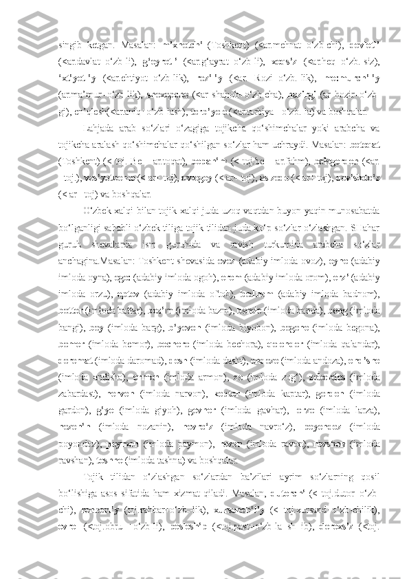 singib   ketgan.   Masalan:   m’xnetch’   (Toshkent)   (<ar.mehnat+o‘zb-chi),   devletl’
(<ar.davlat+o‘zb-li),   g‘eyretl’   (<ar.g‘ayrat+o‘zb-li),   xeqs’z   (<ar.heq+o‘zb.-siz),
‘xt’yetl’y   (<ar.ehtiyot+o‘zb-lik),   rez’l’y   (<ar.   Rozi+o‘zb.-lik),   me:murch’l’y
(ar.ma’mur+o‘zb-lik),   shexepche   (<ar   shahob+o‘zb-cha),   hazirgi   (ar   hozir+o‘zb-
gi), en’qlesh(<ar.aniq+o‘zb-lash),  terb’yele  (<ar.tarbiya+ o‘zb.-la) va boshqalar.
Lahjada   arab   so‘zlari   o‘zagiga   tojikcha   qo‘shimchalar   yoki   arabcha   va
tojikcha aralash qo‘shimchalar qo‘shilgan so‘zlar ham uchraydi. Masalan:   beteqat
(Toshkent) (< toj. Be-+ ar.toqat),   bepah’m   (< toj.be- +ar.fahm),   belegerden   (<ar.
+toj.),  ves’yetneme  (< ar+ toj),  qvlegey  (< ar+ toj),  aslzede  (< ar+ toj),  qev’shdo‘z
(< ar+ toj) va boshqalar.
O‘zbek xalqi bilan tojik xalqi juda uzoq vaqtdan buyon yaqin munosabatda
bo‘lganligi sababli o‘zbek tiliga tojik tilidan juda ko‘p so‘zlar o‘zlashgan. SHahar
guruh   shevalarda   ism   guruhida   va   ravish   turkumida   arabcha   so‘zlar
anchagina.Masalan:  Toshkent  shevasida   evez   (adabiy imloda  ovoz),   eyne   (adabiy
imloda oyna),  ege:  (adabiy imloda ogoh),  erem  (adabiy imloda orom),  erz’  (adabiy
imloda   orzu),   eptev   (adabiy   imloda   oftob),   bednem   (adabiy   imloda   badnom),
better  (imloda battar),  bez’m  (imloda bazm),  bende  (imloda banda),  beng  (imloda
bangi),   bey   (imloda   barg),   b’yevon   (imloda   biyobon),   begene   (imloda   begona),
bemer   (imloda   bemor),   bechere   (imloda   bechora),   qelender   (imloda   qalandar),
deremat  (imloda daromad),  desh  (imloda dasht),  endeze  (imloda andoza),  end’she
(imloda   andisha),   ermen   (imloda   armon),   ze   (imloda   zog‘),   zeberdes   (imloda
zabardast),   nerven   (imloda   narvon),   kepter   (imloda   kaptar),   gerden   (imloda
gardon),   g’ye   (imloda   giyoh),   gevher   (imloda   gavhar),   lerze   (imloda   larza),
nezen’n   (imloda   nozanin),   nevro‘z   (imloda   navro‘z),   peyendez   (imloda
poyondoz),   peymen   (imloda   paymon),   reven   (imloda   ravon),   revshen   (imloda
ravshan),  teshne  (imloda tashna) va boshqalar.
Tojik   tilidan   o‘zlashgan   so‘zlardan   ba’zilari   ayrim   so‘zlarning   qosil
bo‘lishiga   asos   sifatida   ham   xizmat   qiladi.   Masalan,   duterch’   (<   toj.dutor+o‘zb-
chi),   rehberl’y   (toj.rahbar+o‘zb.-lik),   xursench’l’y   (<   toj.xursand+o‘zb-chilik),
evrel   (<toj.obru   +o‘zb-li),   peslesh’p   (<toj.past+o‘zb-la+sh+ib),   derexs’z   (<toj. 