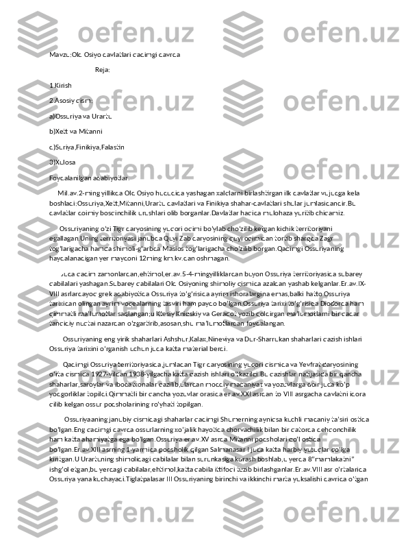 Mavzu:Old Osiyo davlatlari qadimgi davrda
                           Reja:
1.Kirish
2.Asosiy qism:
a)Ossuriya va Urartu
b)Xett va Mitanni
d)Suriya,Finikiya,Falastin
3)Xulosa
Foydalanilgan adabiyotlar.
     Mil.av.2-ming yillikda Old Osiyo hududida yashagan xalqlarni birlashtirgan ilk davlatlar vujudga kela 
boshladi:Ossuriya,Xett,Mitanni,Urartu davlatlari va Finikiya shahar-davlatlari shular jumlasidandir.Bu 
davlatlar doimiy bosqinchilik urushlari olib borganlar.Davlatlar haqida mulohaza yuritib chiqamiz.
      Ossuriyaning oʻzi Tigr daryosining yuqori oqimi boʻylab choʻzilib ketgan kichik territoriyani 
egallagan.Uning territoriyasi janubda Quyi Zab daryosining quyi oqimidan tortib sharqda Zagr 
togʻlarigacha hamda shimoli-gʻarbda Masios togʻlarigacha choʻzilib borgan.Qadimgi Ossuriyaning 
haydalanadigan yer maydoni 12ming km.kv.dan oshmagan.
       Juda qadim zamonlardan,ehtimol,er.av.5-4-mingyilliklardan buyon Ossuriya territoriyasida subarey 
qabilalari yashagan.Subarey qabilalari Old Osiyoning shimoliy qismida azaldan yashab kelganlar.Er.av.IX-
VIII asrlardayoq grek adabiyotida Ossuriya toʻgʻrisida ayrim ishoralargina emas,balki hatto Ossuriya 
tarixidan olingan ayrim voqealarning tasviri ham paydo boʻlgan.Ossuriya tarixi toʻgʻrisida Diodorda ham 
qimmatli maʼlumotlar saqlangan;u Ktesiy Knidskiy va Geradot yozib qoldirgan ma’lumotlarni bir qadar 
tanqidiy nuqtai nazardan oʻzgartirib,asosan,shu maʼlumotlardan foydalangan.
        Ossuriyaning eng yirik shaharlari Ashshur,Kalax,Nineviya va Dur-Sharrukan shaharlari qazish ishlari 
Ossuriya tarixini oʻrganish uchun juda katta material berdi.
        Qadimgi Ossuriya territoriyasida,jumladan Tigr daryosining yuqori qismida va Yevfrat daryosining 
oʻrta qismida 1927-yildan 1938-yilgacha katta qazish ishlari oʻtkazildi.Bu qazishlar natijasida bir qancha 
shaharlar,saroylar va ibodatxonalar qazilib,ulardan moddiy madaniyat va yozuvlarga doir juda koʻp 
yodgorliklar topildi.Qimmatli bir qancha yozuvlar orasida er.av.XXI asrdan to VIII asrgacha davlatni idora 
qilib kelgan ossur podsholarining roʻyhati topilgan.
         Ossuriyaaning janubiy qismidagi shaharlar qadimgi Shumerning ayniqsa kuchli madaniy taʼsiri ostida
boʻlgan.Eng qadimgi davrda ossurlarning xoʻjalik hayotida chorvachilik bilan bir qatorda dehqonchilik 
ham katta ahamiyatga ega boʻlgan.Ossuriya er.av.XV asrda Mitanni podsholari qoʻl ostida 
boʻlgan.Er.av.XIII asrning 1-yarmida podsholik qilgan Salmanasar I juda katta harbiy yutuqlar qoʻlga 
kiritgan.U Urartuning shimolidagi qabilalar bilan surunkasiga kurash boshlab,u yerda 8”mamlakatni” 
ishgʻol etgan,bu yerdagi qabilalar,ehtimol,katta qabila ittifoqi tuzib birlashganlar.Er.av.VIII asr oʻrtalarida 
Ossuriya yana kuchayadi.Tiglatpalasar III Ossuriyaning birinchi va ikkinchi marta yuksalishi davrida oʻtgan 