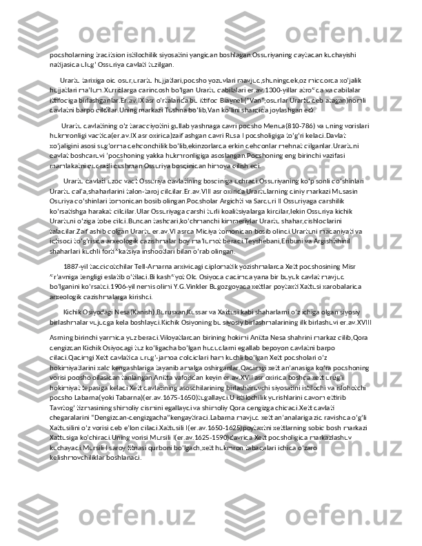 podsholarning traditsion istilochilik siyosatini yangidan boshlagan.Ossuriyaning qaytadan kuchayishi 
natijasida ulugʻ Ossuriya davlati tuzilgan.
      Urartu tarixiga oid osur,urartu hujjatlari,podsho yozuvlari mavjud,shuningdek,oz miqdorda xoʻjalik 
hujjatlari maʼlum.Xurritlarga qarindosh boʻlgan Urartu qabilalari er.av.1300-yillar atrofida va qabilalar 
ittifoqiga birlashganlar.Er.av.IX asr oʻrtalarida bu ittifoq Biayneli(“Van”;osurlar Urartu deb atagan)nomli 
davlatni barpo qildilar.Uning markazi Tushna boʻlib,Van koʻlini sharqida joylashgan edi.
       Urartu davlatining oʻz taraqqiyotini gullab yashnaga davri podsho Menua(810-786) va uning vorislari 
hukmronligi vaqtida(er.av.IX asr oxirida)zaiflashgan davri Rusa I podsholigiga toʻgʻri keladi.Davlat 
xoʻjaligini asosi sugʻorma dehqonchilik boʻlib,ekinzorlarda erkin dehqonlar mehnat qilganlar.Urartuni 
davlat boshqaruvi ʼpodshoning yakka hukmronligiga asoslangan.Podshoning eng birinchi vazifasi 
mamlakatni qudratli dushman Ossuriya bosqinidan himoya qilish edi.
        Urartu davlati uzoq vaqt Ossuriya davlatining bosqiniga uchradi.Ossuriyaning koʻp sonli qoʻshinlari 
Urartu qalʼa,shaharlarini talon-taroj qildilar.Er.av.VIII asr oxirida Urartularning diniy markazi Musasin 
Osuriya qoʻshinlari tomonidan bosib olingan.Podsholar Argichti va Sarduri II Ossuriyaga qarshilik 
koʻrsatishga harakat qildilar.Ular Ossuriyaga qarshi turli koalitsiyalarga kirdilar,lekin Ossuriya kichik 
Urartuni oʻziga tobe qildi.Bundan tashqari,koʻchmanchi kimmeriylar Urartu shahar,qishloqlarini 
taladilar.Zaiflashib qolgan Urartu er.av.VI asrda Midiya tomonidan bosib olindi.Urartuni madaniyati va 
iqtisodi toʻgʻrisida arxeologik qazishmalar boy maʼlumot beradi.Teyshebani,Eribuni va Argishtihinil 
shaharlari kuchli fortifikatsiya inshootlari bilan oʻrab olingan.
        1887-yil tadqiqotchilar Tell-Amarna arxividagi diplomatik yozishmalarda Xett podshosining Misr 
firʼavniga tengligi eslatib oʻtiladi.Bi kashfiyot Old Osiyoda qadimda yana bir buyuk davlat mavjud 
boʻlganini koʻrsatdi.1906-yil nemis olimi Y.G.Vinkler Bugozgoyada xettlar poytaxti Xattusi xarobalarida 
arxeologik qazishmalarga kirishdi.
        Kichik Osiyodagi Nesa(Kanish),Burusxan,Kussar va Xattusi kabi shaharlarni oʻz ichiga olgan siyosiy 
birlashmalar vujudga kela boshlaydi.Kichik Osiyoning bu siyosiy birlashmalarining ilk birlashuvi er.av.XVIII
Asrning birinchi yarmida yuz beradi.Viloyatlardan birining hokimi Anitta Nesa shahrini markaz qilib,Qora 
dengizdan Kichik Osiyodagi tuz koʻligacha boʻlgan hududlarni egallab bepoyon davlatni barpo 
qiladi.Qadimgi Xett davlatida urugʻ-jamoa qoldiqlari ham kuchli boʻlgan Xett podsholari oʻz 
hokimiyatlarini xalq kengashlariga tayanib amalga oshirganlar.Qadimgi xett anʼanasiga koʻra podshoning 
vorisi podsho oilasidan tanlangan.Anitta vafotidan keyin er.av.XVII asr oxirida boshqa xett urugʻi 
hokimiyat tepasiga keladi Xett davlatining asoschilarining birlashtiruvchi siyosatini istilochi va islohotchi 
podsho Labarna(yoki Tabarna)(er.av.1675-1650)tugallaydi.U istilochilik yurishlarini davom ettirib 
Tavrtogʻ tizmasining shimoliy qismini egallaydi va shimoliy Qora dengizga chiqadi.Xett davlati 
chegaralarini “Dengizdan-dengizgacha”kengaytiradi.Labarna mavjud xett anʼanalariga zid ravishda oʻgʻli 
Xattusilini oʻz vorisi deb eʼlon qiladi.Xattusili I(er.av.1650-1625)poytaxtni xettlarning sobiq bosh markazi 
Xattusiga koʻchiradi.Uning vorisi Mursili I(er.av.1625-1590)davrida Xett podsholigida markazlashuv 
kuchayadi.Mursili I saroy fitnasi qurboni boʻlgach,xett hukmron tabaqalari ichida oʻzaro 
kelishmovchiliklar boshlanadi. 