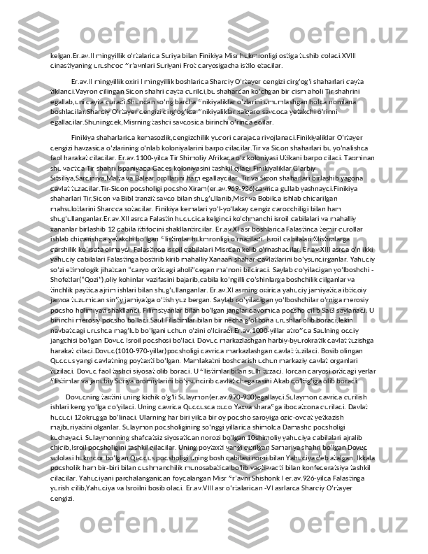 kelgan.Er.av.II mingyillik oʻrtalarida Suriya bilan Finikiya Misr hukmronligi ostiga tushib qoladi.XVIII 
dinastiyaning urushqoq firʼavnlari Suriyani Frot daryosigacha istilo etadilar. 
            Er.av.II mingyillik oxiri I mingyillik boshlarida Sharqiy Oʻrtayer dengizi qirgʻogʻi shaharlari qayta 
tiklandi.Vayron qilingan Sidon shahri qayta qurildi,bu shahardan koʻchgan bir qism aholi Tir shahrini 
egallab,uni qayta quradi.Shundan soʻng barcha finikiyaliklar oʻzlarini umumlashgan holda nomlana 
boshladilar.Sharqiy Oʻrtayer dengizi qirgʻogʻida finikiyaliklar xalqaro savdoda yetakchi oʻrinni 
egalladilar.Shuningdek,Misrning tashqi savdosida birinchi oʻrinda edilar.
            Finikiya shaharlarida kemasozlik,dengizchilik yuqori darajada rivojlanadi.Finikiyaliklar Oʻrtayer 
dengizi havzasida oʻzlarining oʻnlab koloniyalarini barpo qiladilar.Tir va Sidon shaharlari bu yoʻnalishda 
faol harakat qiladilar. Er.av.1100-yilda Tir Shimoliy Afrikada oʻz koloniyasi Utikani barpo qiladi. Taxminan 
shu vaqtda Tir shahri Ispaniyada Gades koloniyasini tashkil qiladi.Finikiyaliklar Gʻarbiy 
Sitsiliya,Sardiniya,Malta va Balear orollarini ham egallaydilar. Tir va Sidon shaharlari birlashib yagona 
davlat tuzadilar.Tir-Sidon podsholigi podsho Xiram(er.av.969-936)davrida gullab yashnaydi.Finikiya 
shaharlari Tir,Sidon va Bibl tranzit savdo bilan shugʻullanib,Misr va Bobilda ishlab chiqarilgan 
mahsulotlarini Sharqqa sotadilar. Finikiya kemalari yoʻl-yoʻlakay dengiz qaroqchiligi bilan ham 
shugʻullanganlar.Er.av.XII asrda Falastin hududida kelgindi koʻchmanchi isroil qabilalari va mahalliy 
xananlar birlashib 12 qabila ittifoqini shakllantirdilar. Er.av.XI asr boshlarida Falastinda temir qurollar 
ishlab chiqarishda yetakchi boʻlgan filistimlar hukmronligi oʻrnatiladi. Isroil qabilalari filistimlarga 
qarshilik koʻrsata olmaydi. Falastinda isroil qabilalari Misrdan kelib oʻrnashadilar. Er.av.XIII asrda oʻn ikki 
yahudiy qabilalari Falastinga bostirib kirib mahalliy Xanaan shahar-davlatlarini boʻysundirganlar. Yahudiy 
soʻzi etimologik jihatdan “daryo ortidagi aholi”degan maʼnoni bildiradi. Saylab qoʻyiladigan yoʻlboshchi -
Shofetlar(“Qozi”),oliy kohinlar vazifasini bajarib,qabila koʻngilli qoʻshinlarga boshchilik qilganlar va 
tinchlik paytida ajrim ishlari bilan shugʻullanganlar. Er.av.XI asrning oxirida yahudiy jamiyatida ibtidoiy 
jamoa tuzumidan sinfiy jamiyatga oʻtish yuz bergan. Saylab qoʻyiladigan yoʻlboshchilar oʻrniga merosiy 
podsho holimiyati shakllandi. Filimstyanlar bilan boʻlgan janglar davomida podsho qilib Saul saylanadi. U 
birinchi merosiy podsho boʻladi.Saul Filistimlar bilan bir necha gʻolibona urushlar olib boradi,lekin 
navbatdagi urushda magʻlub boʻlgani uchun oʻzini oʻldiradi.Er.av.1000-yillar atrofida Saulning oddiy 
jangchisi boʻlgan Dovud Isroil podshosi boʻladi. Dovud markazlashgan harbiy-byurokratik davlat tuzishga 
harakat qiladi.Dovud(1010-970-yillar)podsholigi davrida markazlashgan davlat tuziladi. Bosib olingan 
Quddus yangi davlatning poytaxti boʻlgan. Mamlakatni boshqarish uchun markaziy davlat organlari 
tuziladi. Dovud faol tashqi siyosat olib boradi. U filistimlar bilan sulh tuzadi. Iordan daryosi ortidagi yerlar
filistimlar va janubiy Suriya oromiylarini boʻysundirib davlat chegarasini Akab qoʻltigʻiga olib boradi.
         Dovudning taxtini uning kichik oʻgʻli Sulaymon(er.av.970-930)egallaydi.Sulaymon davrida qurilish 
ishlari keng yoʻlga qoʻyiladi. Uning davrida Quddusda xudo Yaxva sharafiga ibodatxona quriladi. Davlat 
hududi 12okrugga boʻlinadi. Ularning har biri yilda bir oy podsho saroyiga oziq-ovqat yetkazish 
majburiyatini olganlar. Sulaymon podsholigining soʻnggi yillarida shimolda Damashq podsholigi 
kuchayadi. Sulaymonning shafqatsiz siyosatidan norozi boʻlgan 10shimoliy yahudiya qabilalari ajralib 
chiqib,Isroil podsholigini tashkil qiladilar. Uning poytaxti yangi qurilgan Samariya shahri boʻlgan Dovud 
sulolasi hukmdor boʻlgan Quddus podsholigi uning bosh qabilasi nomi bilan Yahudiya deb atalgan. Ikkala 
podsholik ham bir-biri bilan dushmanchilik munosabatida boʻlib vaqti-vaqti bilan konfederatsiya tashkil 
qiladilar. Yahudiyani parchalanganidan foydalangan Misr firʼavni Shishonk I er.av.926-yilda Falastinga 
yurish qilib,Yahudiya va Isroilni bosib oladi. Er.av.VIII asr oʻrtalaridan -VI asrlarda Sharqiy Oʻrtayer 
dengizi. 