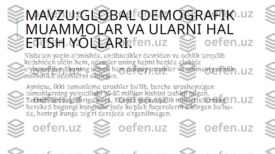 MAVZU:GLOBAL DEMOGRAFIK 
MUAMMOLAR VA ULARNI HAL 
ETISH YÕLLARI.
Nisbatan yaqin o'tmishda, antibiotiklar davridan va ochlik tarqalib 
ketishidan oldin ham, odamlar uning hajmi haqida alohida 
o'ylamadilar. Shuning uchun ham doimiy urushlar va ommaviy ochlik 
millionlab odamlarni o'ldirgan.
  Ayniqsa, ikki tomonlama urushlar bo'lib, barcha urushayotgan 
tomonlarning yo'qotilishi 70-80 million kishini tashkil qilgan. 
Tarixchilarning fikriga ko'ra, Xitoyda yaponiyalik militaristlarning 
harakati bugungi kungacha juda ko'plab fuqarolarni o'ldirgan bo'lsa-
da, hozirgi kunga to'g'ri darajada o'rganilmagan. 