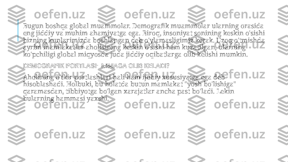   Bugun boshqa global muammolar. Demografik muammolar ularning orasida 
eng jiddiy va muhim ahamiyatga ega. Biroq, insoniyat sonining keskin o'sishi 
bizning kunlarimizda boshlangan deb o'ylamasligimiz kerak. Uzoq o'tmishda 
ayrim mamlakatlar aholisining keskin o'sishi ham kuzatilgan, ularning 
ko'pchiligi global miqyosda juda jiddiy oqibatlarga olib kelishi mumkin.
  DEMOGRAFIK PORTLASH NIMAGA OLIB KELADI?
  Aholining o'tkir portlashlari hali ham ijobiy xususiyatga ega deb 
hisoblashadi. Holbuki, bu holatda butun mamlakat "yosh bo'lishiga" 
qaramasdan, tibbiyotga bo'lgan xarajatlar ancha past bo'ladi. Lekin 
bularning hammasi yaxshi. 