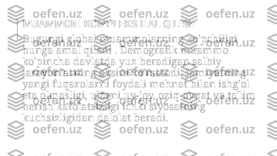   MUAMMONI KOMPLEKS HAL QILISH
  Bugungi global muammolarning ko'pchiligi 
bunga amal qiladi . Demografik muammo 
ko'pincha davlatda yuz beradigan salbiy 
jarayonlarning aksini ko'rsatadi. Jamiyatning 
yangi fuqarolarni foydali mehnat bilan ishg'ol 
eta olmasligi, ularni uy-joy, oziq-ovqat va ta'lim 
berish kafolatsizligi ichki siyosatning 
kuchsizligidan dalolat beradi. 