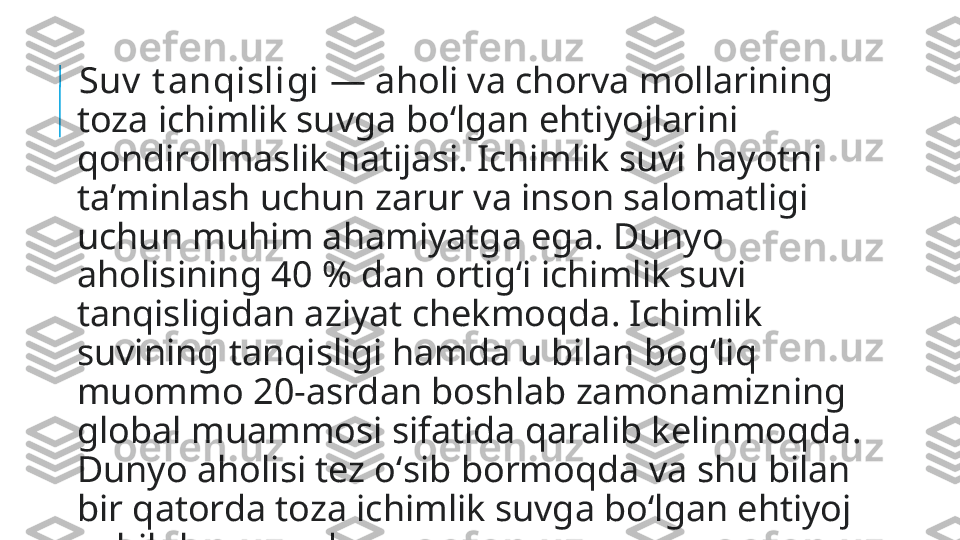   Suv  t anqisligi  — aholi va chorva mollarining 
toza ichimlik suvga boʻlgan ehtiyojlarini 
qondirolmaslik natijasi. Ichimlik suvi hayotni 
taʼminlash uchun zarur va inson salomatligi 
uchun muhim ahamiyatga ega. Dunyo 
aholisining 40 % dan ortigʻi ichimlik suvi 
tanqisligidan aziyat chekmoqda. Ichimlik 
suvining tanqisligi hamda u bilan bogʻliq 
muommo 20-asrdan boshlab zamonamizning 
global muammosi sifatida qaralib kelinmoqda. 
Dunyo aholisi tez oʻsib bormoqda va shu bilan 
bir qatorda toza ichimlik suvga boʻlgan ehtiyoj 
oshib bormoqda. 