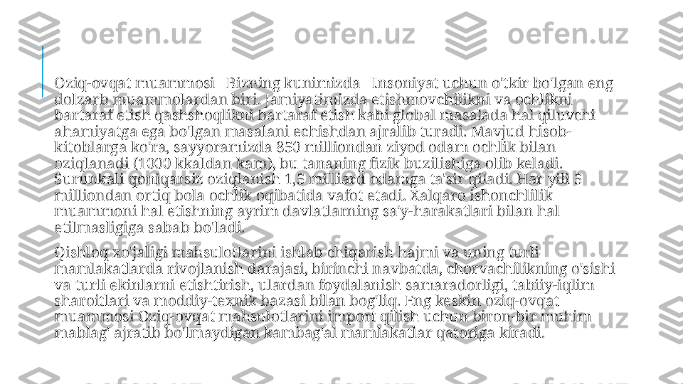   Oziq-ovqat muammosi     Bizning kunimizda     Insoniyat uchun o'tkir bo'lgan eng 
dolzarb muammolardan biri. Jamiyatimizda etishmovchilikni va ochlikni 
bartaraf etish qashshoqlikni bartaraf etish kabi global masalada hal qiluvchi 
ahamiyatga ega bo'lgan masalani echishdan ajralib turadi. Mavjud hisob-
kitoblarga ko'ra, sayyoramizda 850 milliondan ziyod odam ochlik bilan 
oziqlanadi (1000 kkaldan kam), bu tananing fizik buzilishiga olib keladi. 
Surunkali qoniqarsiz oziqlanish 1,5 milliard odamga ta'sir qiladi. Har yili 5 
milliondan ortiq bola ochlik oqibatida vafot etadi. Xalqaro ishonchlilik 
muammoni hal etishning ayrim davlatlarning sa'y-harakatlari bilan hal 
etilmasligiga sabab bo'ladi.
  Qishloq xo'jaligi mahsulotlarini ishlab chiqarish hajmi va uning turli 
mamlakatlarda rivojlanish darajasi, birinchi navbatda, chorvachilikning o'sishi 
va turli ekinlarni etishtirish, ulardan foydalanish samaradorligi, tabiiy-iqlim 
sharoitlari va moddiy-texnik bazasi bilan bog'liq. Eng keskin oziq-ovqat 
muammosi Oziq-ovqat mahsulotlarini import qilish uchun biron-bir muhim 
mablag' ajratib bo'lmaydigan kambag'al mamlakatlar qatoriga kiradi. 