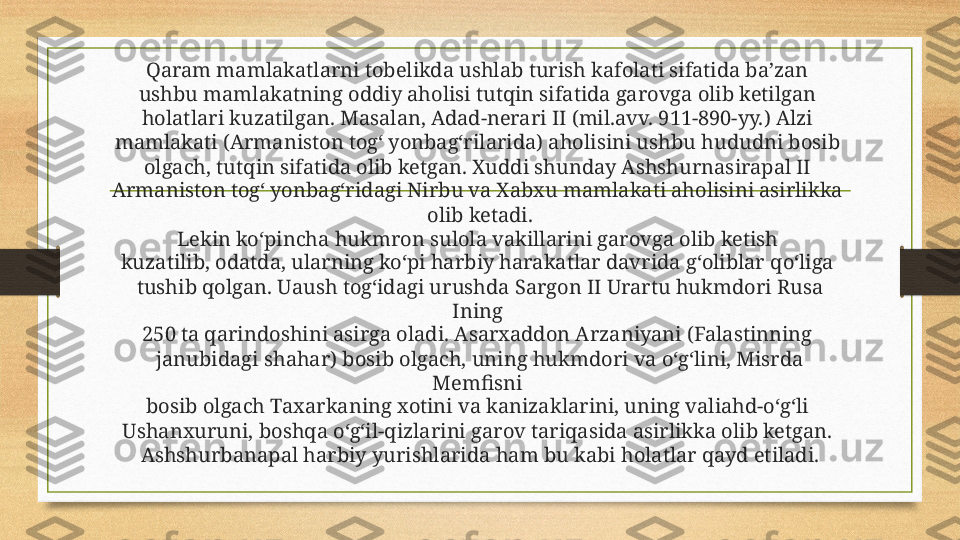 Qaram mamlakatlarni tobelikda ushlab turish kafolati sifatida ba’zan 
ushbu mamlakatning oddiy aholisi tutqin sifatida garovga olib ketilgan 
holatlari kuzatilgan. Masalan, Adad-nerari II (mil.avv. 911-890-yy.) Alzi 
mamlakati (Armaniston tog‘ yonbag‘rilarida) aholisini ushbu hududni bosib 
olgach, tutqin sifatida olib ketgan. Xuddi shunday Ashshurnasirapal II 
Armaniston tog‘ yonbag‘ridagi Nirbu va Xabxu mamlakati aholisini asirlikka 
olib ketadi.
Lekin ko‘pincha hukmron sulola vakillarini garovga olib ketish 
kuzatilib, odatda, ularning ko‘pi harbiy harakatlar davrida g‘oliblar qo‘liga 
tushib qolgan. Uaush tog‘idagi urushda Sargon II Urartu hukmdori Rusa 
Ining 
250 ta qarindoshini asirga oladi. Asarxaddon Arzaniyani (Falastinning 
janubidagi shahar) bosib olgach, uning hukmdori va o‘g‘lini, Misrda 
Memfisni 
bosib olgach Taxarkaning xotini va kanizaklarini, uning valiahd-o‘g‘li 
Ushanxuruni, boshqa o‘g‘il-qizlarini garov tariqasida asirlikka olib ketgan. 
Ashshurbanapal harbiy yurishlarida ham bu kabi holatlar qayd etiladi. 