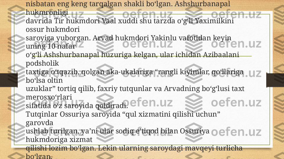 Qaram mamlakatlar hukmdorlarining sodiqlik va xayrxohligi 
ramzi 
sifatida Ossuriya hukmdori saroyiga o‘z o‘g‘illarini yuborishi 
tutqunlikning 
nisbatan eng keng tarqalgan shakli bo‘lgan. Ashshurbanapal 
hukmronligi 
davrida Tir hukmdori Vaal xuddi shu tarzda o‘g‘li Yaximilkini 
ossur hukmdori 
saroyiga yuborgan. Arvad hukmdori Yakinlu vafotidan keyin 
uning 10 nafar 
o‘g‘li Ashshurbanapal huzuriga kelgan, ular ichidan Azibaalani 
podsholik 
taxtiga o‘tqazib, qolgan aka-ukalariga “rangli kiyimlar, qo‘llariga 
bo‘lsa oltin 
uzuklar” tortiq qilib, faxriy tutqunlar va Arvadning bo‘g‘lusi taxt 
merosxo‘rlari 
sifatida o‘z saroyida qoldiradi. 
Tutqinlar Ossuriya saroyida “qul xizmatini qilishi uchun” 
garovda 
ushlab turilgan, ya’ni ular sodiq e’tiqod bilan Ossuriya 
hukmdoriga xizmat 
qilishi lozim bo‘lgan. Lekin ularning saroydagi mavqeyi turlicha 
bo‘lgan. 
Masalan, Sais hukmdori Nexo Ossuriya uchun manfaatli siyosiy 
figuralardan 
biriga aylana olgan. 