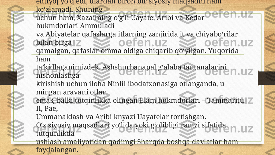 Ashshurbanapalga endi u hukmdorga 
ehtiyoj yo‘q edi, ulardan biron bir siyosiy maqsadni ham 
ko‘zlamadi. Shuning 
uchun ham, Xazailning o‘g‘li Uayate, Aribi va Kedar 
hukmdorlari Ammuladi 
va Abiyatelar qafaslarga itlarning zanjirida it va chiyabo‘rilar 
bilan birga 
qamalgan, qafaslar omma oldiga chiqarib qo‘yilgan. Yuqorida 
ham 
ta’kidlaganimizdek, Ashshurbanapal g‘alaba tantanalarini 
nishonlashga 
kirishish uchun iloha Ninlil ibodatxonasiga otlanganda, u 
mingan aravani otlar 
emas, balki tutqinlikka olingan Elam hukmdorlari – Tammaritu 
II, Pae, 
Ummanaldash va Aribi knyazi Uayatelar tortishgan. 
O‘z siyosiy maqsadlari yo‘lida yoki g‘olibligi ramzi sifatida 
tutqunlikda 
ushlash amaliyotidan qadimgi Sharqda boshqa davlatlar ham 
foydalangan. 