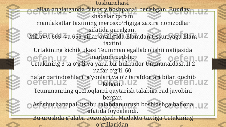 Boshpana berish. Odatda ossur hukmdorlari o‘z saroyida boshqa 
mamlakat hukmdorlari xonadonlari qochoqlariga bugungi kun 
tushunchasi 
bilan anglatganda “siyosiy boshpana” berishgan. Bunday 
shaxslar qaram 
mamlakatlar taxtining merosxo‘rligiga zaxira nomzodlar 
sifatida qaralgan. 
Mil.avv. 665- va 655-yillar oralig‘ida Elamdan Ossuriyaga Elam 
taxtini 
Urtakining kichik ukasi Teumman egallab olishii natijasida 
marhum podsho 
Urtakining 3 ta o‘g‘li va yana bir hukmdor Ummanaldash II 2 
nafar o‘g‘li, 60 
nafar qarindoshlari, a’yonlari va o‘z tarafdorlari bilan qochib 
kelgan. 
Teummanning qochoqlarni qaytarish talabiga rad javobini 
bergan 
Ashshurbanapal, ushbu talabdan urush boshlashga bahona 
sifatida foydalandi. 
Bu urushda g‘alaba qozongach, Madaktu taxtiga Urtakining 
o‘g‘illaridan 
Ummanigashani, Xidalu taxtiga Tammarituni o‘tqazdi. 