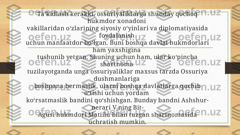 Ta’kidlash kerakki, ossur iyalik lar ga shunday qochoq 
hukmdor  x onadoni 
vakillar idan o‘zlar ining siyosiy o‘yinlar i va diplomatiyasida 
foydalanish 
uchun manfaat dor  bo‘lgan. Buni boshqa davlat  hukmdor lar i 
ham yax shigina 
t ushunib yet gan. Shuning uchun ham, ular  ko‘pincha 
shar t noma 
t uzilayot ganda unga ossur iyaliklar  max sus t ar zda Ossur iya 
dushmanlariga 
boshpana ber maslik , ular ni boshqa davlat lar ga qochib 
o‘t ishi uchun yor dam 
ko‘r sat maslik  bandini qo‘shishgan. Bunday bandni Ashshur -
nerar i V ning Bit -
Agusi huk mdor i Mat iilu bilan t uzgan shar t nomasida 
uchrat ish mumk in. 