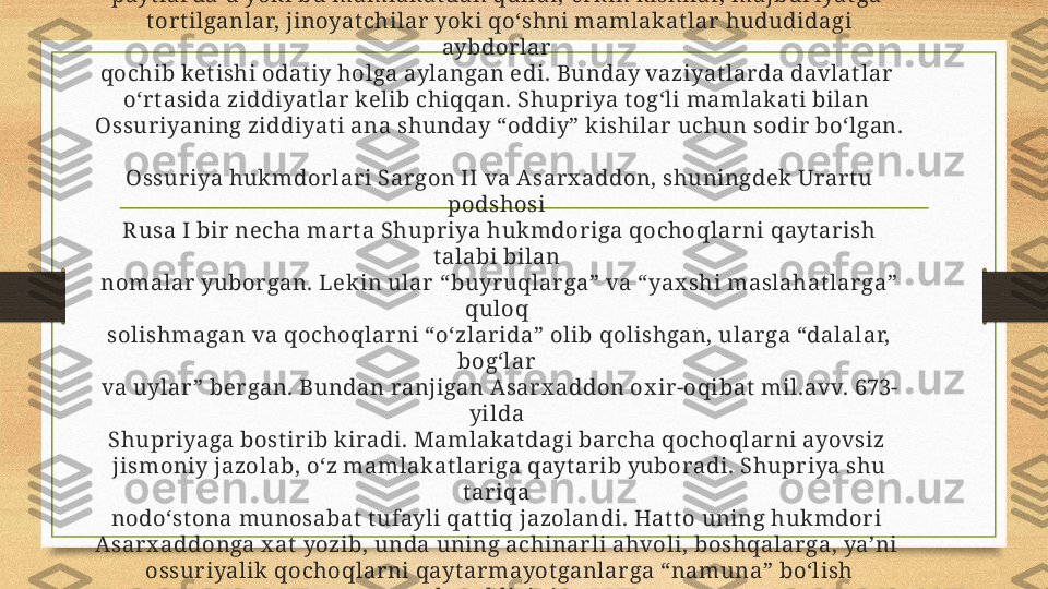 Huk mr on x onadonga mansub bo‘lgan k ishilar dan t ashqari o‘sha 
payt lar da u yoki bu mamlakat dan qullar, erkin kishilar, majburiyat ga 
t ort ilganlar, jinoyat chilar  yoki qo‘shni mamlakat lar hududidagi 
aybdor lar  
qochib ket ishi odat iy holga aylangan edi. Bunday vaziyat larda davlat lar 
o‘rt asida ziddiyat lar  kelib chiqqan. Shupr iya t og‘li mamlakat i bilan 
Ossuriyaning ziddiyat i ana shunday “oddiy” kishilar uchun sodir bo‘lgan. 
Ossuriya huk mdor lari Sargon II va Asarx addon, shuningdek Urart u 
podshosi 
R usa I bir necha mar t a Shupriya hukmdoriga qochoqlarni qayt arish 
t alabi bilan 
nomalar  yuborgan. Lekin ular  “buyruqlarga” va “yax shi maslahat larga” 
quloq 
solishmagan va qochoqlar ni “o‘zlarida” olib qolishgan, ular ga “dalalar, 
bog‘lar 
va uylar ” bergan. Bundan ranjigan Asar x addon ox ir-oqibat  mil.avv. 673-
yilda 
Shupr iyaga bost irib k iradi. Mamlakat dagi barcha qochoqlar ni ayovsiz 
jismoniy jazolab, o‘z mamlakat lariga qayt ar ib yuboradi. Shupriya shu 
t ar iqa 
nodo‘st ona munosabat  t ufayli qat t iq jazolandi. Hat t o uning hukmdori 
Asarx addonga x at  yozib, unda uning achinar li ahvoli, boshqalarga, ya’ni 
ossuriyalik qochoqlar ni qayt ar mayot ganlar ga “namuna” bo‘lish 
kerak ligini 
ayt ib o‘t adi. 