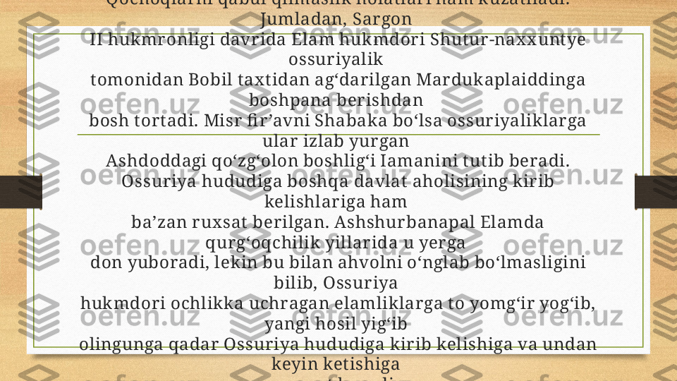 Qochoqlar ni qabul qilmaslik  holat lar i ham k uzat iladi. 
Jumladan, Sar gon 
II hukmr onligi davr ida Elam hukmdor i Shut ur -nax x unt ye 
ossur iyalik 
t omonidan Bobil t ax t idan ag‘dar ilgan Mar dukaplaiddinga 
boshpana ber ishdan 
bosh t or t adi. Misr  fi r ’avni Shabak a bo‘lsa ossur iyaliklar ga 
ular  izlab yur gan 
Ashdoddagi qo‘zg‘olon boshlig‘i Iamanini t ut ib beradi.
Ossur iya hududiga boshqa davlat  aholisining kir ib 
kelishlar iga ham 
ba’zan r ux sat  ber ilgan. Ashshur banapal Elamda 
qur g‘oqchilik yillar ida u yer ga 
don yuboradi, lek in bu bilan ahvolni o‘nglab bo‘lmasligini 
bilib, Ossur iya 
huk mdori ochlikk a uchragan elamlik lar ga t o yomg‘ir yog‘ib, 
yangi hosil yig‘ib 
olingunga qadar  Ossur iya hududiga kir ib kelishiga va undan 
keyin ket ishiga 
r ux sat  beradi. 