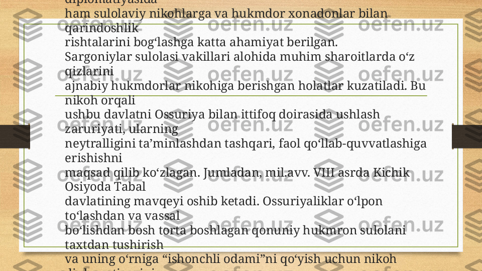 Qadimgi Sharq davlatlarida bo‘lgani singari Ossuriya 
diplomatiyasida 
ham sulolaviy nikohlarga va hukmdor xonadonlar bilan 
qarindoshlik 
rishtalarini bog‘lashga katta ahamiyat berilgan.
Sargoniylar sulolasi vakillari alohida muhim sharoitlarda o‘z 
qizlarini 
ajnabiy hukmdorlar nikohiga berishgan holatlar kuzatiladi. Bu 
nikoh orqali 
ushbu davlatni Ossuriya bilan ittifoq doirasida ushlash 
zaruriyati, ularning 
neytralligini ta’minlashdan tashqari, faol qo‘llab-quvvatlashiga 
erishishni
maqsad qilib ko‘zlagan. Jumladan, mil.avv. VIII asrda Kichik 
Osiyoda Tabal 
davlatining mavqeyi oshib ketadi. Ossuriyaliklar o‘lpon 
to‘lashdan va vassal 
bo‘lishdan bosh torta boshlagan qonuniy hukmron sulolani 
taxtdan tushirish 
va uning o‘rniga “ishonchli odami”ni qo‘yish uchun nikoh 
diplomatiyasini 
ishga soladi. 