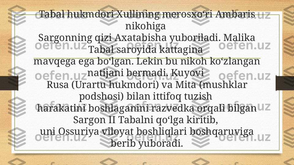 Tabal hukmdori Xullining merosxo‘ri Ambaris 
nikohiga 
Sargonning qizi Axatabisha yuboriladi. Malika 
Tabal saroyida kattagina 
mavqega ega bo‘lgan. Lekin bu nikoh ko‘zlangan 
natijani bermadi. Kuyovi 
Rusa (Urartu hukmdori) va Mita (mushklar 
podshosi) bilan ittifoq tuzish 
harakatini boshlaganini razvedka orqali bilgan 
Sargon II Tabalni qo‘lga kiritib, 
uni Ossuriya viloyat boshliqlari boshqaruviga 
berib yuboradi. 