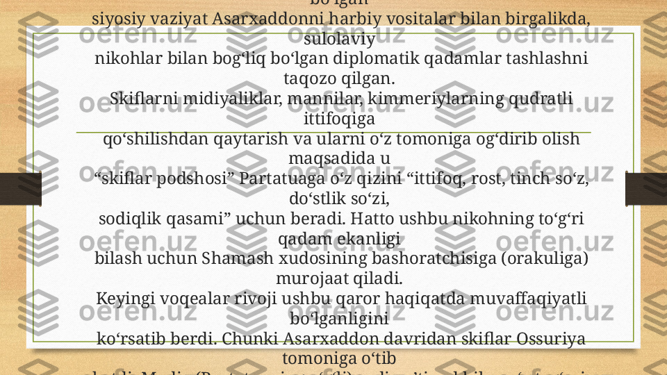 Mil.avv. VII asrning 70-yillarida Ossuriya uchun murakkab 
bo‘lgan 
siyosiy vaziyat Asarxaddonni harbiy vositalar bilan birgalikda, 
sulolaviy 
nikohlar bilan bog‘liq bo‘lgan diplomatik qadamlar tashlashni 
taqozo qilgan. 
Skiflarni midiyaliklar, mannilar, kimmeriylarning qudratli 
ittifoqiga 
qo‘shilishdan qaytarish va ularni o‘z tomoniga og‘dirib olish 
maqsadida u 
“skiflar podshosi” Partatuaga o‘z qizini “ittifoq, rost, tinch so‘z, 
do‘stlik so‘zi, 
sodiqlik qasami” uchun beradi. Hatto ushbu nikohning to‘g‘ri 
qadam ekanligi 
bilash uchun Shamash xudosining bashoratchisiga (orakuliga) 
murojaat qiladi. 
Keyingi voqealar rivoji ushbu qaror haqiqatda muvaffaqiyatli 
bo‘lganligini 
ko‘rsatib berdi. Chunki Asarxaddon davridan skiflar Ossuriya 
tomoniga o‘tib 
ketdi, Madiy (Partatuaning o‘g‘li) sodiq e’tiqod bilan o‘z tog‘asi 
Ashshurbanapalga xizmat qilgan. 