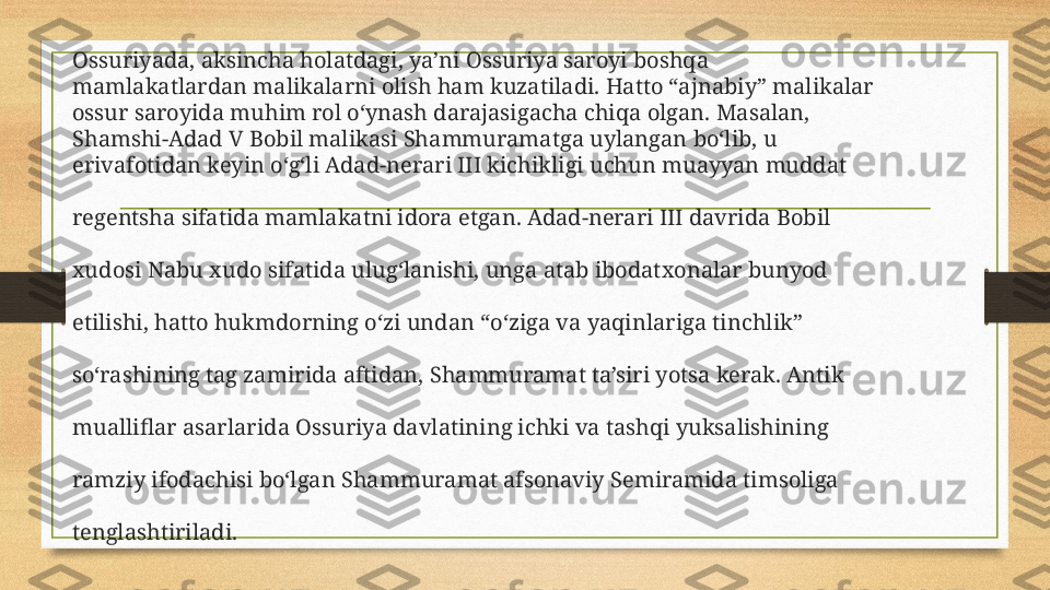 Ossuriyada, aksincha holatdagi, ya’ni Ossuriya saroyi boshqa 
mamlakatlardan malikalarni olish ham kuzatiladi. Hatto “ajnabiy” malikalar 
ossur saroyida muhim rol o‘ynash darajasigacha chiqa olgan. Masalan, 
Shamshi-Adad V Bobil malikasi Shammuramatga uylangan bo‘lib, u 
erivafotidan keyin o‘g‘li Adad-nerari III kichikligi uchun muayyan muddat 
regentsha sifatida mamlakatni idora etgan. Adad-nerari III davrida Bobil 
xudosi Nabu xudo sifatida ulug‘lanishi, unga atab ibodatxonalar bunyod 
etilishi, hatto hukmdorning o‘zi undan “o‘ziga va yaqinlariga tinchlik”
so‘rashining tag zamirida aftidan, Shammuramat ta’siri yotsa kerak. Antik 
mualliflar asarlarida Ossuriya davlatining ichki va tashqi yuksalishining 
ramziy ifodachisi bo‘lgan Shammuramat afsonaviy Semiramida timsoliga 
tenglashtiriladi. 