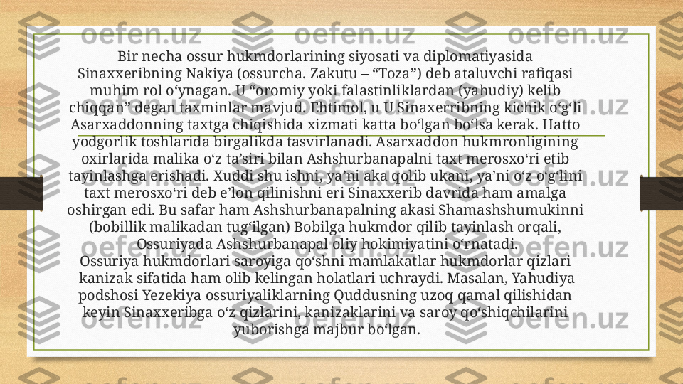 Bir necha ossur hukmdorlarining siyosati va diplomatiyasida 
Sinaxxeribning Nakiya (ossurcha. Zakutu – “Toza”) deb ataluvchi rafiqasi 
muhim rol o‘ynagan. U “oromiy yoki falastinliklardan (yahudiy) kelib 
chiqqan” degan taxminlar mavjud. Ehtimol, u U Sinaxerribning kichik o‘g‘li 
Asarxaddonning taxtga chiqishida xizmati katta bo‘lgan bo‘lsa kerak. Hatto 
yodgorlik toshlarida birgalikda tasvirlanadi. Asarxaddon hukmronligining 
oxirlarida malika o‘z ta’siri bilan Ashshurbanapalni taxt merosxo‘ri etib 
tayinlashga erishadi. Xuddi shu ishni, ya’ni aka qolib ukani, ya’ni o‘z o‘g‘lini 
taxt merosxo‘ri deb e’lon qilinishni eri Sinaxxerib davrida ham amalga 
oshirgan edi. Bu safar ham Ashshurbanapalning akasi Shamashshumukinni 
(bobillik malikadan tug‘ilgan) Bobilga hukmdor qilib tayinlash orqali, 
Ossuriyada Ashshurbanapal oliy hokimiyatini o‘rnatadi.
Ossuriya hukmdorlari saroyiga qo‘shni mamlakatlar hukmdorlar qizlari 
kanizak sifatida ham olib kelingan holatlari uchraydi. Masalan, Yahudiya
podshosi Yezekiya ossuriyaliklarning Quddusning uzoq qamal qilishidan 
keyin Sinaxxeribga o‘z qizlarini, kanizaklarini va saroy qo‘shiqchilarini 
yuborishga majbur bo‘lgan. 