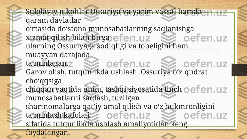 Sulolaviy nikohlar Ossuriya va yarim vassal hamda 
qaram davlatlar 
o‘rtasida do‘stona munosabatlarning saqlanishga 
xizmat qilish bilan birga 
ularning Ossuriyaga sodiqligi va tobeligini ham 
muayyan darajada 
ta’minlagan.
Garov olish, tutqunlikda ushlash. Ossuriya o‘z qudrat 
cho‘qqsiga 
chiqqan vaqtida uning tashqi siyosatida tinch 
munosabatlarni saqlash, tuzilgan 
shartnomalarga qat’iy amal qilish va o‘z hukmronligini 
ta’minlash kafolati 
sifatida tutqunlikda ushlash amaliyotidan keng 
foydalangan. 