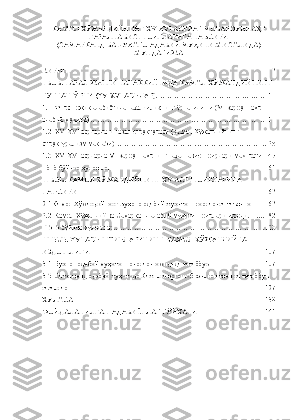 КАМОЛ ХЎЖАНДИЙНИНГ ХV-ХVI АСРЛАР МОВАРОУННАҲР
ҒАЗАЛНАВИС ШОИРЛАРИГА ТАЪСИРИ
(САМАРҚАНД ВА БУХОРО АДАБИЙ МУҲИТИ МИСОЛИДА)
МУНДАРИЖА
КИРИШ ................................................................................................................... 3
I БОБ. ҒАЗАЛ ЖАНРИ ТАРА ҚҚИЁТИДА  КАМОЛ ХЎЖАНДИЙНИНГ 
ТУТГАН ЎРНИ (ХV-ХVI АСРЛАР) ................................................................ 11
1.1. Форс-тожик адабиётида ғазалчиликнинг ўрганилиши (Мовароуннаҳр 
адабий муҳити) ...................................................................................................... 11
1.2. ХV-ХVI  асрлардаги ғазал структураси   (Камол Хўжандийнинг 
структурализм мактаби) ........................................................................................ 28
1.3. ХV-ХVI асрларда Мовароуннаҳрнинг ғазалнавис шоирлари маҳорати ... 49
I  боб бўйича хулосалар ......................................................................................... 61
II БОБ. КАМОЛ ХЎЖАНДИЙНИНГ ХV АСР ШОИРЛАРИГА 
ТАЪСИРИ ............................................................................................................. 63
2.1.Камол Хўжандийнинг Бухоро адабий муҳити шоирларига таъсири ......... 63
2.2. Камол Хўжандий ва Самарқанд адабий муҳити шоирлари ижоди ........... 8 2
II боб бўйича хулосалар ...................................................................................... 103
III БОБ. ХVI АСР ШОИРЛАРИНИНГ КАМОЛ ХЎЖАНДИЙГА 
ИЗДОШЛИГИ .................................................................................................... 107
3.1. Бухоро адабий муҳити шоирлари ижодида татаббуъ ............................... 107
3.2.  Самарқанд адабий муҳитида Камолга эргашиб ёзилган тавр ва татаббуъ 
ғазаллар ................................................................................................................. 127
ХУЛОСА ............................................................................................................. 1 38
ФОЙДАЛАНИЛГАН АДАБИЁТЛАР РЎЙХАТИ ...................................... 14 1 