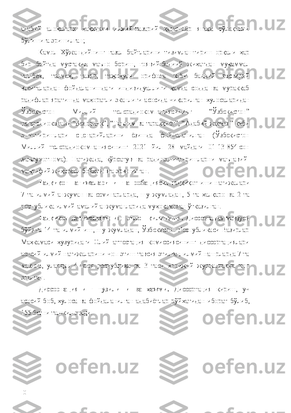 адабий   алоқалари   ҳақидаги   илмий-назарий   қарашлар   янада   тўлақонли
бўлишига эришилган;
Камол   Хўжандийнинг   ғазал   байтларини   тизимлаштириш   орқали   ҳар
бир   байтда   мустақил   маъно   бериш,   ғоявий-бадиий   жиҳатдан   мукаммал
ташбеҳ,   талмеҳ,   тазод,   тажоҳули   орифона   каби   бадиий   тасвирий
воситалардан   фойдаланишдаги   индивидуаллиги   ҳамда   содда   ва   мураккаб
радифлар   яратишда   маҳоратли   эканлиги   асосида   чиқарилган   хулосаларидан
Ўзбекистон   Миллий   телерадиокомпаниясининг   “Ўзбекистон”
телерадиоканали “Бедорлик”, “Таълим ва тараққиёт”, “Адабий жараён” каби
эшиттиришлари   сценарийларини   ёзишда   фойдаланилган   (Ўзбекистон
Миллий   телерадиокомпаниясининг   2021   йил   28   майдаги   01-13-854-сон
маълумотнома).   Натижада,   кўрсатув   ва   радиоэшиттиришларни   маънавий-
маърифий жиҳатдан бойитишга эришилган.
Тадқиқот натижаларининг апроба цияси.   Тадқиқот иши   натижалари
7   та   илмий   анжуман   ва   семинарларда,   шу   жумладан,   5   та   халқаро   ва   2   та
республика илмий-амалий анжуманларида муҳокамадан ўтказилган.
Тадқиқот   натижаларининг   эълон   қилиниши.   Диссертация   мавзуси
бўйича   14   та   илмий   иш,   шу   жумладан,   Ўзбекистон   Республикаси   Вазирлар
Маҳкамаси   ҳузуридаги   Олий   аттестация   комиссиясининг   диссертациялари
асосий илмий натижаларини чоп этиш тавсия этилган илмий нашрларда 7 та
мақола,   улардан   4   таси   республика   ва   3   таси   хорижий   журналларда   чоп
этилган.
Диссертациянинг   тузилиши   ва   ҳажми.   Диссертация   кириш,   уч
асосий   боб,   хулоса   ва   фойдаланилган   адабиётлар   рўйхатидан   иборат   бўлиб,
155 бетни ташкил этади .
10 