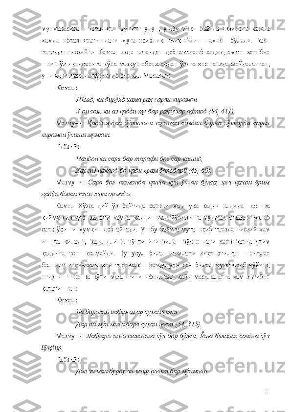 муомаласига   ишорадир.   Шунинг   учун,   ушбу   икки   байтда   шоирона   қараш
ҳамда   образ   яратишдаги   мутаносиблик   очиқ-ойдин   намоён   бўлади.   Баён
тарзида   Риёзийни   Камол   издошларидан   деб   эътироф   этдик,   аммо   ҳар   бир
шоир ўз иқтидорига кўра мазкур образлардан ўзига хос тарзда фойдаланган,
уни янги шаклда кўрсатиб берган. Масалан:
Камол:
Шояд, ки бирўяд ҳама раҳ сарви хиромон
З-он соя, ки аз қадди ту бар раҳгузар афтод (54, 411).
Мазмуни:   Қаддингдан   йўловчига   тушган   соядан   барча   йўлларда   сарви
хиромон ўсиши мумкин.
Риёз ий :
Чандон ки сарв бар тарафи боғ сар кашид,
Ҳаргиз накард бо қади ёрам баробар  (45, 60).ӣ
Мазмуни:   Сарв   боғ   томонда   қанча   кўп   ўсган   бўлса,   ҳеч   қачон   ёрим
қадди билан тенг кела олмади.  
Камол   Хўжандий   ўз   байтида   сарвни   маъшуқа   қадди   олдида   паст   ва
қийматсиз   деб   билади   ҳамда   қаддингдан   йўловчига   тушган   соядан   юзлаб
сарв   ўсиши   мумкин   деб   айтади.   Ушбу   байтга   мутаносиб   тарзда   Риёзий   ҳам
ишора   қилади,   баландлиги,   тўғрилиги   билан   бўстондаги   сарв   барча   ёрим
қаддига   тенг   келмайди.   Бу   усул   билан   номлари   зикр   этилган   шоирлар
белнинг   ингичкалигини   тасвирлаш   ҳамда   уни   соч   билан   мутаносиб   қўйиш,
оғизнинг   тор   ва   кўринмаслигини   ифодалаш   каби   масалаларга   ҳам   эътибор
қаратишган:
Камол:
Ба борикии лабҳо-ш ар сухан ҳаст, 
Дар он мўи миён боре сухан нест (54, 315).
Мазмуни:   Лаблари ингичкалигига сўз бор бўлса, Ўша белнинг сочига сўз
йўқдир.
Риёзий:
Дил зи ман бурду зи меҳр овехт бар мўимиён, 
101 