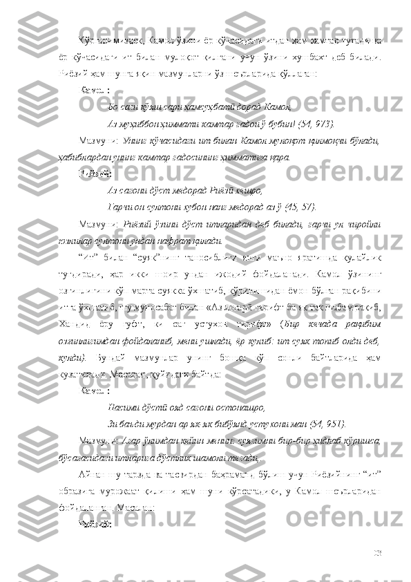 Кўрганимиздек, Камол ўзини ёр кўчасидаги итдан ҳам камтар тутади ва
ёр   кўчасидаги   ит   билан   мулоқот   қилгани   учун   ўзини   хушбахт   деб   билади.
Риёзий ҳам шунга яқин мазмунларни ўз шеърларида қўллаган: 
Камол:
Бо саги кўяш сари ҳамсуҳбат  дорад Камол, ӣ
Аз муҳиббон ҳиммати камтар гадои ў бубин! (54, 973).
Мазмуни:   Унинг кўчасидаги ит билан Камол мулоқот қилмоқчи бўлади,
ҳабиблардан унинг камтар гадосининг ҳимматига қара. 
Риёзий:
Аз сагони дўст медорад Риёз  хешро,
ӣ
Гарчи он султони хубон нанг медорад аз ў (45, 57).
Мазмуни:   Риёзий   ўзини   дўст   итларидан   деб   билади,   гарчи   ул   чиройли
юзлилар султони ундан нафрат қилади. 
“Ит”   билан   “суяк”нинг   таносиблиги   янги   маъно   яратишда   қулайлик
туғдиради,   ҳар   икки   шоир   ундан   ижодий   фойдаланади.   Камол   ўзининг
озғинлигини кўп марта суякка ўхшатиб, кўринишидан ёмон бўлган рақибини
итга ўхшатиб, шу муносабат билан «Аз логар  гирифт ба як так шабам рақиб,	
ӣ
Хандид   ёру   гуфт,   ки   саг   устухон   гирифт»   ( Бир   кечада   рақибим
озғинлигимдан фойдаланиб, мени ушлади, ёр кулиб: ит суяк топиб олди деб,
кулди).   Бундай   мазмунлар   унинг   бошқа   кўп   сонли   байтларида   ҳам
кузатилади. Масалан, қуйидаги байтда:
Камол:
Насими дўст  ояд сагони остонашро, 	
ӣ
Зи баъди мурдан ар як-як бибўянд устухони ман (54, 951). 
Мазмуни:  Агар ўлимдан кейин менинг суягимни бир-бир ҳидлаб кўришса ,
бўсағасидаги итларига дўстлик шамоли тегади,.  
Айнан шу тарзда ва тасвирдан баҳраманд бўлиш учун Риёзийнинг “ит”
образига   мурожаат   қилиши   ҳам   шуни   кўрсатадики,   у   Камол   шеърларидан
фойдаланган. Масалан:
Риёз ий :
103 