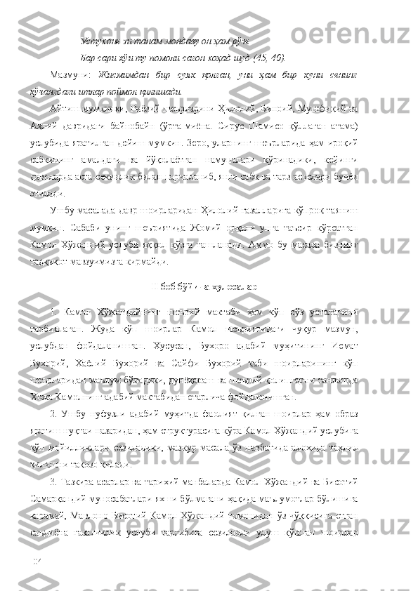 Устухоне зи танам мондаву он ҳам   рўзе
Бар сари кўи   ту   помоли   сагон   хоҳад   шуд (45, 40).
Мазмуни:   Жисмимдан   бир   суяк   қолган,   уни   ҳам   бир   куни   сенинг
кўчангдаги итлар поймол қилишади. 
Айтиш мумкинки, Риёзий шеърларини Ҳилолий, Биноий, Мушфиқий ва
Аҳлий   давридаги   байнобайн   (ўрта-миёна.   Сирус   Шамисо   қўллаган   атама)
услубида  яратилган  дейиш  мумкин.  Зеро,   уларнинг  шеърларида   ҳам  ироқий
сабкининг   амалдаги   ва   йўқолаётган   намуналари   кўринадики,   кейинги
даврларда аста-секинлик билан парчаланиб, янги сабк ва тарз асослари бунёд
этилади. 
Ушбу масалада давр шоирларидан Ҳилолий ғазалларига кўпроқ таяниш
мумкин.   Сабаби   унинг   шеъриятида   Жомий   орқали   унга   таъсир   кўрсатган
Камол   Хўжандий   услуби   яққол   кўзга   ташланади.   Аммо   бу   масала   бизнинг
тадқиқот мавзуимизга кирмайди.
II боб бўйича хулосалар
1.   Камол   Хўжандийнинг   шеърий   мактаби   ҳам   кўп   сўз   усталарини
тарбиялаган.   Жуда   кўп   шоирлар   Камол   шеъриятидаги   чуқур   мазмун,
услубдан   фойдаланишган.   Хусусан,   Бухоро   адабий   муҳитининг   Исмат
Бухорий,   Хаёлий   Бухорий   ва   Сайфи   Бухорий   каби   шоирларининг   кўп
шеърларидан маълум бўладики, дунёқараш ва шеърий қолипларни танлашда
Хожа Камолнинг адабий мактабидан етарлича фойдаланишган.
2.   Ушбу   нуфузли   адабий   муҳитда   фаолият   қилган   шоирлар   ҳам   образ
яратиш нуқтаи назаридан, ҳам структурасига кўра Камол Хўжандий услубига
кўп   мойилликлари   сезиладики,   мазкур   масала   ўз   навбатида   алоҳида   таҳлил
қилишни тақозо қилади. 
3. Тазкира асарлар ва тарихий манбаларда Камол Хўжандий ва Бисотий
Самарқандий муносабатлари яхши бўлмагани ҳақида маълумотлар бўлишига
қарамай,   Мавлоно   Бисотий   Камол   Хўжандий   томонидан   ўз   чўққисига   етган
саъдиёна   ғазалчилик   услуби   тарғибига   сезиларли   улуш   қўшган   шоирлар
104 