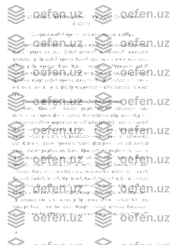 III БОБ. КАМОЛ ХЎЖАНДИЙНИНГ ХVI АСР ШОИРЛАРИГА
ТАЪСИРИ
III.1. Бухоро адабий муҳити шоирлари ижодида татаббуъ
Бухоро адабий муҳити мазкур асрда ҳам форс-тожик адабий муҳитида
баланд   нуфузга   эга   эди.   Сиёсий-ижтимоий   ва   иқтисодий   вазиятларга
қарамасдан   ушбу   адабий   муҳитда   бадиий   ижод   аҳлини   ҳимоя   қилишарди.
Айнан   ушбу   муҳитда   Хожа   Ҳасан   Нисорийнинг   “Музаккири   аҳбоб”
тазкираси яратилди. У тазкиранинг “Мовароуннаҳрдаги ғазалчилик ривожи”
бўлимида   мазкур   адабий   муҳитда   камол   топган   кўп   шоирларнинг   номини
зикр  қилган  эди   ва  шунга  кўра  бу   маълумотларни  қайта   такрорлашга  ҳожат
йўқ. 
Камол ва Мушфиқий ғазалларидаги ўхшаш жиҳатлар
Камол   Хўжандий   шеърлари   услуби   XV-XVI   асрлардаги   ғазал
жанрининг энг муҳим кўринишларидан бири сифатида қабул қилиниб, унинг
шеърларидаги  айрим  хусусиятлар   ҳиндий сабки  (услуби)  шеърининг  асосий
кўринишлари   сифатида   эътироф   этилган.   Шунинг   учун,   бугунги   кунгача
юзлаб   шоирлар   унга   эргашиб,   ўз   асарларини   ижод   қилишган.   Дарҳақиқат,
агар   Ҳофизни   шеърият   руҳиясига   таъсир   кўрсатувчи   шоир   деб   эътироф
этсак,   шеърият   услубида   эса   Камол   Хўжандийнинг   услубини   тан   олишга
тўғри   келади.   Масалан,   милодий   XV   асрнинг   Исмат   Бухорий,   Хаёлий
Бухорий,   Риёзий   Самарқандий   ва   ҳатто   Бисотий   Самарқандий   каби
шоирлари   Камолнинг   нозик   баёнига   алоҳида   эътибор   қаратишган.   Навоий,
Ҳилолий,   Осафий,  Биноий,   Мушфиқий,  Аҳлий,  Фиғоний   ва  бошқа   шоирлар
шеърларида   бу   нарса   шеърий   хусусиятлар   сифатида   қабул   қилинган.
Абдулғани   Мирзоев   таъкидига   кўра,   мазкур   асрда   назира   ва   татаббуъ   ёзиш
шу   даражада   авж   олган   эдики,   ушбу   оқимда   айрим   шоирлар   бир   неча
тахаллус   билан   шеър   ёзишарди.   Мазкур   шоирлар   қаторида   Камолиддин
Биноийни   ҳам   Амир   Хусравга   издошлик   қилиб   ёзган   ғазалларига   “Биноий”
106 