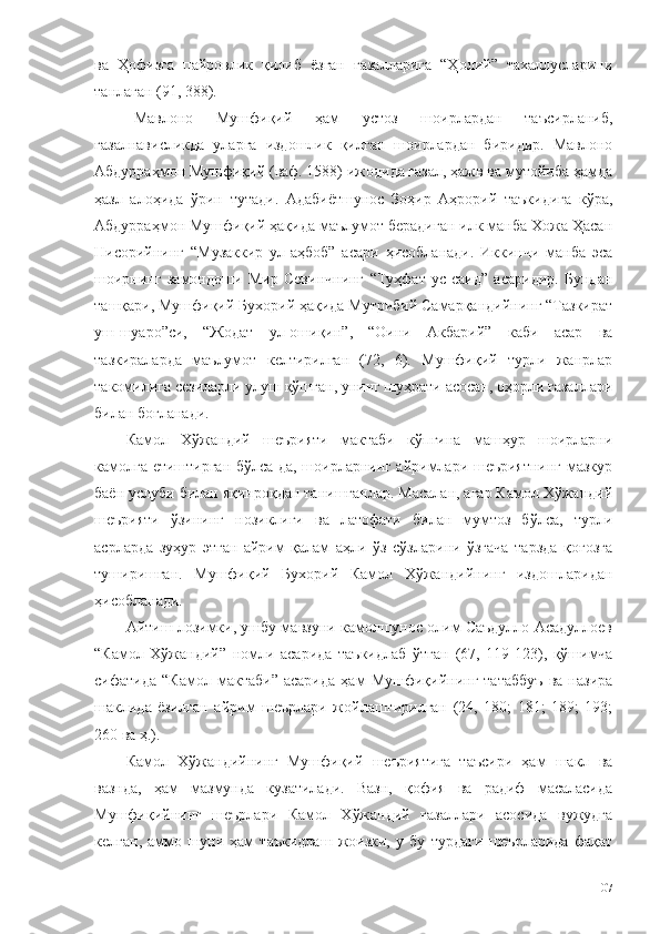 ва   Ҳофизга   пайровлик   қилиб   ёзган   ғазалларига   “Ҳолий”   тахаллусларини
танлаган (91, 388). 
Мавлоно   Мушфиқий   ҳам   устоз   шоирлардан   таъсирланиб,
ғазалнависликда   уларга   издошлик   қилган   шоирлардан   биридир.   Мавлоно
Абдурраҳмон Мушфиқий (ваф. 1588) ижодида ғазал, ҳажв ва мутойиба ҳамда
ҳазл   алоҳида   ўрин   тутади.   Адабиётшунос   Зоҳир   Аҳрорий   таъкидига   кўра,
Абдурраҳмон Мушфиқий ҳақида маълумот берадиган илк манба Хожа Ҳасан
Нисорийнинг   “Музаккир   ул-аҳбоб”   асари   ҳисобланади.   Иккинчи   манба   эса
шоирнинг   замондоши   Мир   Севинчнинг   “Туҳфат   ус-саид”   асаридир.   Бундан
ташқари, Мушфиқий Бухорий ҳақида Мутрибий Самарқандийнинг “Тазкират
уш-шуаро”си,   “Жодат   ул-ошиқин”,   “Оини   Акбарий”   каби   асар   ва
тазкираларда   маълумот   келтирилган   (72,   6).   Мушфиқий   турли   жанрлар
такомилига сезиларли улуш қўшган, унинг шуҳрати асосан, оҳорли ғазаллари
билан боғланади. 
Камол   Хўжандий   шеърияти   мактаби   кўпгина   машҳур   шоирларни
камолга етиштирган бўлса-да, шоирларнинг айримлари шеъриятнинг мазкур
баён услуби билан яқинроқдан танишганлар. Масалан, агар Камол Хўжандий
шеърияти   ўзининг   нозиклиги   ва   латофати   билан   мумтоз   бўлса,   турли
асрларда   зуҳур   этган   айрим   қалам   аҳли   ўз   сўзларини   ўзгача   тарзда   қоғозга
туширишган.   Мушфиқий   Бухорий   Камол   Хўжандийнинг   издошларидан
ҳисобланади.
Айтиш лозимки, ушбу мавзуни камолшунос олим Саъдулло Асадуллоев
“Камол   Хўжандий”   номли   асарида   таъкидлаб   ўтган   (67,   119-123),   қўшимча
сифатида   “Камол   мактаби”   асарида   ҳам   Мушфиқийнинг   татаббуъ   ва   назира
шаклида   ёзилган   айрим   шеърлари   жойлаштирилган   (24,   180;   181;   189;   193;
260 ва ҳ.). 
Камол   Хўжандийнинг   Мушфиқий   шеъриятига   таъсири   ҳам   шакл   ва
вазнда,   ҳам   мазмунда   кузатилади.   Вазн,   қофия   ва   радиф   масаласида
Мушфиқийнинг   шеърлари   Камол   Хўжандий   ғазаллари   асосида   вужудга
келган,   аммо   шуни   ҳам   таъкидлаш   жоизки,   у   бу   турдаги   шеърларида   фақат
107 