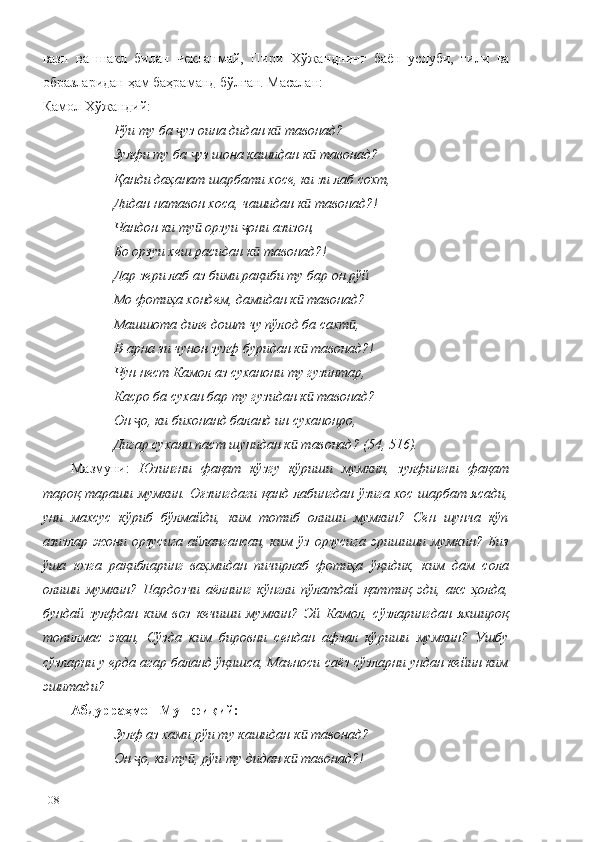 вазн   ва   шакл   билан   чекланмай,   Пири   Хўжанднинг   баён   услуби,   тили   ва
образларидан ҳам баҳраманд бўлган. Масалан: 
Камол Хўжандий:
Рўи ту ба  уз оина дидан к  тавонад? ҷ ӣ
Зулфи ту ба  уз шона кашидан к  тавонад? 	
ҷ ӣ
Қанди даҳанат шарбати хосе, ки зи лаб сохт, 
Дидан натавон хоса, чашидан к  тавонад?! 	
ӣ
Чандон ки ту  орзуи  они азизон, 	
ӣ ҷ
Бо орзуи хеш расидан к  тавонад?! 	
ӣ
Дар зери лаб аз бими рақиби ту бар он рўй 
Мо фотиҳа хондем, дамидан к  тавонад? 	
ӣ
Машшота диле дошт чу пўлод ба сахт , 	
ӣ
В-арна зи чунон зулф буридан к  тавонад?! 	
ӣ
Чун нест Камол аз суханони ту гузинтар, 
Касро ба сухан бар ту гузидан к  тавонад? 
ӣ
Он  о, ки бихонанд баланд ин суханонро, 	
ҷ
Дигар сухани паст шунидан к  тавонад? (54, 516).	
ӣ
Мазмуни:   Юзингни   фақат   кўзгу   кўриши   мумкин,   зулфингни   фақат
тароқ тараши мумкин. Оғзингдаги қанд лабингдан ўзига хос шарбат ясади,
уни   махсус   кўриб   бўлмайди,   ким   тотиб   олиши   мумкин?   Сен   шунча   кўп
азизлар   жони   орзусига   айлангансан,   ким   ўз   орзусига   эришиши   мумкин?   Биз
ўша   юзга   рақибларинг   ваҳмидан   пичирлаб   фотиҳа   ўқидик,   ким   дам   сола
олиши   мумкин?   Пардозчи   аёлнинг   кўнгли   пўлатдай   қаттиқ   эди,   акс   ҳолда,
бундай   зулфдан   ким   воз   кечиши   мумкин?   Эй   Камол,   сўзларингдан   яхшироқ
топилмас   экан,   Сўзда   ким   бировни   сендан   афзал   кўриши   мумкин?   Ушбу
сўзларни у ерда агар баланд ўқишса, Маъноси саёз сўзларни ундан кейин ким
эшитади?  
Абдурраҳмон Мушфиқий:
Зулф аз хами рўи ту кашидан к  тавонад?
ӣ
Он  о, ки ту , рўи ту дидан к	
ҷ ӣ  тавонад?!	ӣ
108 