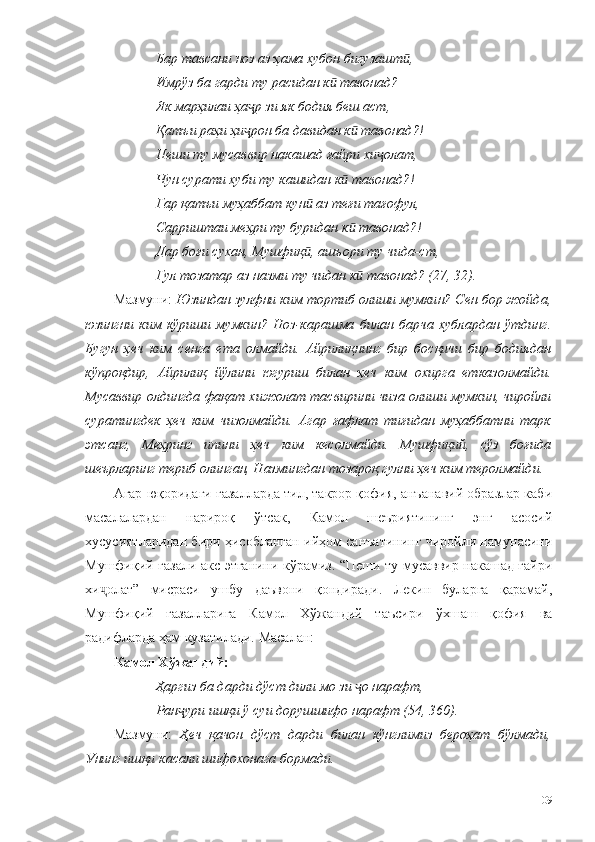 Бар тавсани ноз аз ҳама хубон бигузашт ,ӣ
Имрўз ба гарди ту расидан к  тавонад?	
ӣ
Як марҳилаи ҳа р зи як бодия беш аст,	
ҷ
Қатъи раҳи ҳи рон ба давидан к  тавонад?!
ҷ ӣ
Пеши ту мусаввир накашад ғайри хи олат,	
ҷ
Чун сурати хуби ту кашидан к  тавонад?!	
ӣ
Гар қатъи муҳаббат кун  аз теғи тағофул,	
ӣ
Сарриштаи меҳри ту буридан к  тавонад?!	
ӣ
Дар боғи сухан, Мушфиқ , ашъори ту чида-ст,	
ӣ
Гул тозатар аз назми ту чидан к  тавонад? (27, 32).	
ӣ
Мазмуни:  Юзиндан зулфни ким тортиб олиши мумкин? Сен бор жойда,
юзингни   ким   кўриши   мумкин?   Ноз-карашма   билан   барча   хублардан   ўтдинг.
Бугун   ҳеч   ким   сенга   ета   олмайди.   Айрилиқнинг   бир   босқичи   бир   бодиядан
кўпроқдир,   Айрилиқ   йўлини   югуриш   билан   ҳеч   ким   охирга   етказолмайди.
Мусаввир олдингда фақат хижолат тасвирини чиза олиши мумкин, чиройли
суратингдек   ҳеч   ким   чизолмайди.   Агар   ғафлат   тиғидан   муҳаббатни   тарк
этсанг,   Меҳринг   ипини   ҳеч   ким   кесолмайди.   Мушфиқий,   сўз   боғида
шеърларинг териб олинган, Назмингдан тозароқ гулни ҳеч ким теролмайди.  
Агар юқоридаги ғазалларда тил, такрор қофия, анъанавий образлар каби
масалалардан   нарироқ   ўтсак,   Камол   шеъриятининг   энг   асосий
хусусиятларидан бири ҳисобланган ийҳом санъатининг чиройли намунасини
Мушфиқий ғазали акс этганини кўрамиз. “Пеши ту мусаввир накашад ғайри
хи ҷ олат”   мисраси   ушбу   даъвони   қондиради.   Лекин   буларга   қарамай,
Мушфиқий   ғазалларига   Камол   Хўжандий   таъсири   ўхшаш   қофия   ва
радифларда ҳам кузатилади. Масалан: 
Камол Хўжандий: 
Ҳаргиз ба дарди дўст дили мо зи  о нарафт, 
ҷ
Ран ури ишқи ў суи дорушшифо нарафт (54, 360).	
ҷ
Мазмуни:   Ҳеч   қачон   дўст   дарди   билан   кўнглимиз   бероҳат   бўлмади,
Унинг ишқи касали шифохонага бормади. 
109 