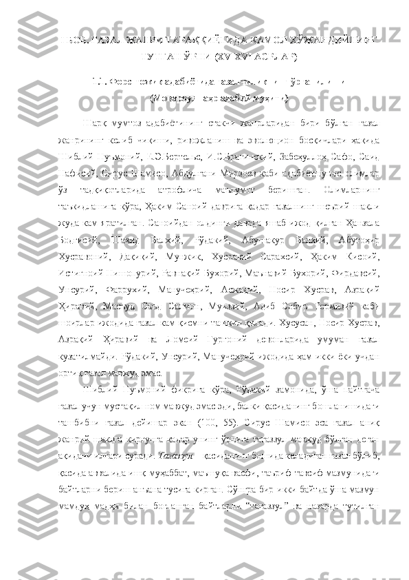 I БОБ. ҒАЗАЛ ЖАНРИ ТАРА ҚҚИЁТИДА  КАМОЛ ХЎЖАНДИЙНИНГ
ТУТГАН ЎРНИ (ХV-ХVI АСРЛАР)
1.1. Форс-тожик адабиётида ғазалчиликнинг ўрганилиши
(Мовароуннаҳр адабий муҳити)
Шар қ   мумтоз   адабиётининг   етакчи   жанрларидан   бири   бўлган   ғ азал
жанрининг   келиб   чиқиши,   ривожланиш   ва   эволюцион   босқичлари   ҳақида
Шиблий   Нуъмоний,   Е.Э.Бертельс,   И.С.Брагинский,   Забеҳуллоҳ   Сафо,   Саид
Нафисий,   Сирус   Шамисо,   Абдулғани   Мирзоев   каби   адабиётшунос   олимлар
ўз   тадқиқотларида   атрофлича   маълумот   беришган.   Олимларнинг
таъкидлашига   кўра,   Ҳаким   Саноий   даврига   қадар   ғазалнинг   шеърий   шакли
жуда  кам   яратилган.   Саноийдан   олдинги   даврда   яшаб   ижод   қилган   Ҳанзала
Бодғисий,   Шаҳид   Балхий,   Рўдакий,   Абушакур   Балхий,   Абутоҳир
Хусравоний,   Дақиқий,   Мунжик,   Хусравий   Сарахсий,   Ҳаким   Кисоий,
Истиғноий   Нишопурий,   Равнақий   Бухорий,   Маънавий   Бухорий,   Фирдавсий,
Унсурий,   Фаррухий,   Манучеҳрий,   Асжадий,   Носир   Хусрав,   Азрақий
Ҳиравий,   Масъуд   Саъд   Салмон,   Муиззий,   Адиб   Собир   Термизий   каби
шоирлар ижодида ғазал кам қисмни ташкил қилади. Хусусан, Носир Хусрав,
Азрақий   Ҳиравий   ва   Ломеий   Гургоний   девонларида   умуман   ғазал
кузатилмайди. Рўдакий, Унсурий, Манучеҳрий ижодида ҳам икки ёки учдан
орти қ ғазал мавжуд эмас. 
Шиблий   Нуъмоний   фикрига   кўра,   Рўдакий   замонида,   ўша   пайтгача
ғазал учун мустақил ном мавжуд эмас эди, балки қасиданинг бошланишидаги
ташбибни   ғазал   дейишар   экан   (100,   55).   Сирус   Шамисо   эса   ғазал   аниқ
жанрий   шаклга   киргунга   қадар   унинг   ўрнига   тағаззул   мавжуд   бўлган   деган
ақидани илгари суради.  Тағаззул  – қасиданинг бошида келадиган ғазал бўлиб,
қасида аввалида ишқ-муҳаббат, маъшуқа васфи, таъриф-тавсиф мазмунидаги
байтларни бериш анъана тусига кирган. Сўнгра бир-икки байтда ўша мазмун
мамдуҳ   мадҳи   билан   боғланган   байтларни   “тағаззул”   ва   назарда   тутилган
11 