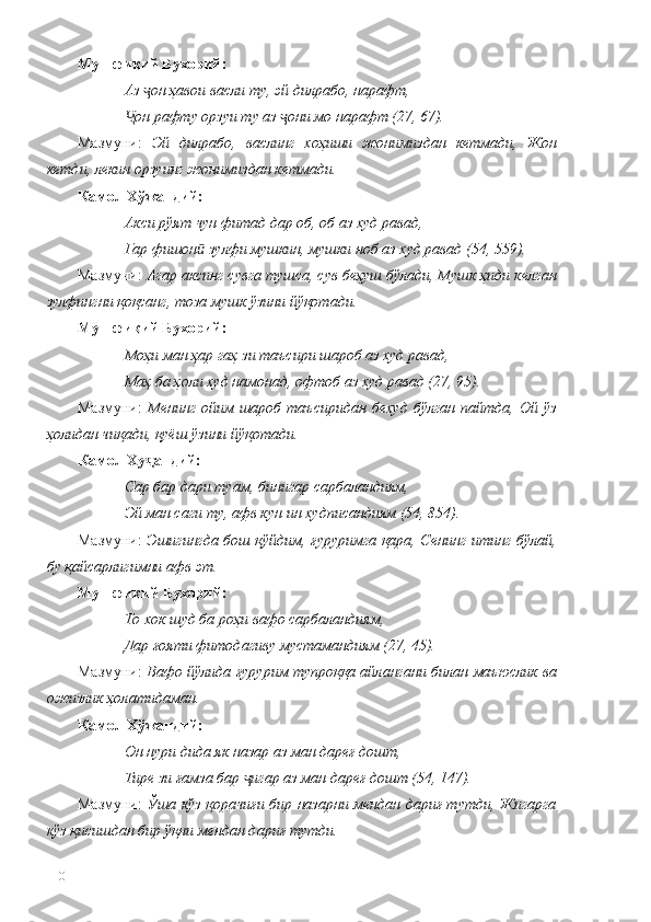 Мушфиқий Бухорий:
Аз  он ҳавои васли ту, эй дилрабо, нарафт, ҷ
он рафту орзуи ту аз  они мо нарафт (27, 67).	
Ҷ ҷ
Мазмуни:   Эй   дилрабо,   васлинг   хоҳиши   жонимиздан   кетмади,   Жон
кетди, лекин орзуинг жонимиздан кетмади.
Камол Хўжандий:
Акси рўят чун фитад дар об, об аз худ равад, 
Гар фишон  зулфи мушкин, мушки ноб аз худ равад (54, 559).	
ӣ
Мазмуни:  Агар аксинг сувга тушса, сув беҳуш бўлади, Мушк ҳиди келган
зулфингни қоқсанг, тоза мушк ўзини йўқотади.
Мушфиқий Бухорий:
Моҳи ман ҳар гаҳ зи таъсири шароб аз худ равад,
Маҳ ба ҳоли худ намонад, офтоб аз худ равад (27, 95).
Мазмуни:   Менинг   ойим  шароб  таъсиридан  бехуд  бўлган  пайтда,  Ой ўз
ҳолидан чиқади, қуёш ўзини йўқотади. 
Камол Ху анд	
ҷ ий :
Сар бар дари туам, бинигар сарбаландиям, 
Эй ман саги ту, афв кун ин худписандиям (54, 854).
Мазмуни:   Эшигингда бош қўйдим, ғуруримга қара, Сенинг итинг бўлай,
бу қайсарлигимни афв эт. 
Мушфиқи й  Бухорий:
То хок шуд ба роҳи вафо сарбаландиям,
Дар ғояти фитодагиву мустамандиям (27, 45).
Мазмуни:   Вафо йўлида ғурурим тупроққа айлангани билан маъюслик ва
ожизлик ҳолатидаман. 
Камол Хўжандий:
Он нури дида як назар аз ман дареғ дошт, 
Тире зи ғамза бар  игар аз ман дареғ дошт (54, 147).	
ҷ
Мазмуни:   Ўша кўз қорачиғи бир назарни мендан дариғ тутди, Жигарга
кўз қисишдан бир ўқни мендан дариғ тутди. 
110 