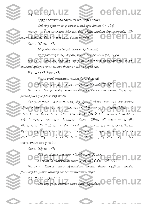 Мушфиқий Бухорий:
Ҳарфе Масеҳи он даҳан аз ман дареғ дошт,
Сад бор кушту як сухан аз ман дареғ дошт (27, 124).
Мазмуни:   Ўша   оғизнинг   Масеҳи   бир   сўзни   мендан   дариғ   тутди,   Юз
марта ўлдириб, бир сўзни мендан дариғ тутди. 
Камол Хўжандий:
Маро дар дарди беёр , дареғо, ёр боист , ӣ ӣ
Ҳазорон ғам, к-аз ў дорам, яке ғамхор боист  (54, 1190).	
ӣ
Мазмуни:   Ёрсизлик   дардида,   афсуски,   менга   бир   ёр   керак   эди,   Ундан
минглаб қайғуга тушганман, битта ғамхор керак эди.
Мушфиқий Бухорий:
Баҳор омад тамошои чаман бо ёр бояст ,	
ӣ
Бо  ои сарву гул он сарви гулрухсор бояст  (67, 122).	
ҷ ӣ
Мазмуни:   Баҳор   келди,   чаманни   ёр   билан   айланиш   лозим,   Сарву   гул
ўрнига ўша гулрухсор керак эди.  
Юқорида   таъкид   этганимиздек,   Мушфиқий   образ   яратишда   ҳам   Камол
Хўжандийдан   таъсирлангани   кузатилади.   Шунинг   учун   Камол   Хўжандий
шеъриятида   қўлланилган   бир   неча   образ   Мушфиқий   ғазаллари   асосида
қиёсий   таҳлил   қилинади.   Масалан,   Камол   Хўжандий   шеъриятида   кўп
қўлланилган   “ит”   образини   Мушфиқий   ғазалларида   ҳам   учратамиз.   Камол
Хўжандий ушбу образни қўллашда гоҳида ўзини ёр кўчасидаги итлар билан
ўтиришдан   обрўли   ва   ҳиммати   баланд   деб   билди,   бу   маъно   Мушфиқий
шеъриятида ҳам учрайди. 
Камол Хўжандий:
Бо саги кўяш сари ҳамсуҳбат  дорад Камол, 	
ӣ
Аз муҳиббон ҳиммати камтар гадои ў бубин! (54, 973)
Мазмуни:   Камол   унинг   кўчасидаги   итлар   билан   суҳбат   қилади,
Дўстлардан унинг камтар гадоси ҳимматини қара. 
Мушфиқи й  Бухорий:
Сар дар раҳи сагони дарат монд, Мушфиқ ,	
ӣ
111 