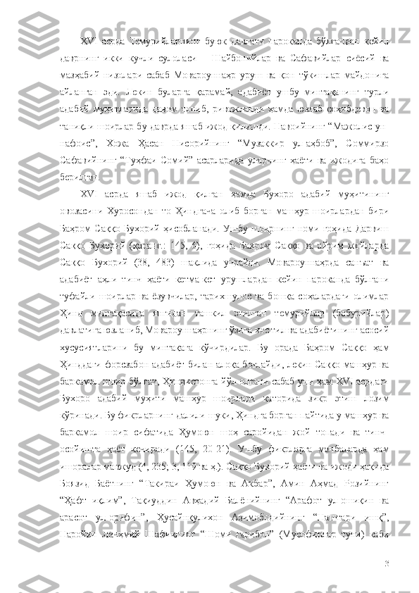 XVI   асрда   Темурийларнинг   буюк   давлати   пароканда   бўлгандан   кейин
даврнинг   икки   кучли   сулоласи   –   Шайбонийлар   ва   Сафавийлар   сиёсий   ва
мазҳабий   низолари   сабаб   Мовароуннаҳр   уруш   ва   қон   тўкишлар   майдонига
айланган   эди.   Лекин   буларга   қарамай,   адабиёт   ушбу   минтақанинг   турли
адабий   муҳитларида   давом   топиб,   ривожланди   ҳамда   юзлаб   соҳибдевон   ва
таниқли шоирлар бу даврда яшаб ижод қилишди. Навоийнинг “Мажолис ун-
нафоис”,   Хожа   Ҳасан   Нисорийнинг   “Музаккир   ул-аҳбоб”,   Соммирзо
Сафавийнинг   “Туҳфаи   Сомий”   асарларида   уларнинг   ҳаёти   ва   ижодига   баҳо
берилган. 
XVI   асрда   яшаб   ижод   қилган   ҳамда   Бухоро   адабий   муҳитининг
овозасини   Хуросондан   то   Ҳиндгача   олиб   борган   машҳур   шоирлардан   бири
Баҳром   Саққо   Бухорий   ҳисобланади.   Ушбу   шоирнинг   номи   гоҳида   Дарвиш
Саққо   Бухорий   (қаранг.:   145,   6),   гоҳида   Баҳром   Саққо   ва   айрим   жойларда
Саққо   Бухорий   (38,   483)   шаклида   учрайди.   Мовароуннаҳрда   санъат   ва
адабиёт   аҳли   тинч   ҳаёти   кетма-кет   урушлардан   кейин   пароканда   бўлгани
туфайли   шоирлар   ва   ёзувчилар,   тарихшунос   ва   бошқа   соҳалардаги   олимлар
Ҳинд   минтақасида   янгидан   ташкил   этилган   темурийлар   (бобурийлар)
давлатига юзланиб, Мовароуннаҳрнинг ўзига хос тил ва адабиётининг асосий
хусусиятларини   бу   минтақага   кўчирдилар.   Бу   орада   Баҳром   Саққо   ҳам
Ҳинддаги форсзабон адабиёт билан алоқа боғлайди, лекин Саққо машҳур ва
баркамол шоир бўлгач, Ҳиндистонга йўл олгани сабаб уни ҳам XVI асрдаги
Бухоро   адабий   муҳити   машҳур   шоирлари   қаторида   зикр   этиш   лозим
кўринади. Бу фикрларнинг далили шуки, Ҳиндга борган пайтида у машҳур ва
баркамол   шоир   сифатида   Ҳумоюн   шоҳ   саройидан   жой   топади   ва   тинч-
осойишта   ҳаёт   кечиради   (145,   20-21).   Ушбу   фикрларга   манбаларда   ҳам
ишоралар мавжуд (4, 235; 3, 119 ва ҳ.). Саққо Бухорий ҳаёти ва ижоди ҳақида
Боязид   Баётнинг   “Такираи   Ҳумоюн   ва   Акбар”,   Амин   Аҳмад   Розийнинг
“Ҳафт   иқлим”,   Тақиуддин   Авҳадий   Балёнийнинг   “Арафот   ул-ошиқин   ва
арасот   ул-орифин”,   Ҳусайнқулихон   Азимободийнинг   “Наштари   ишқ”,
Наройин   Лачҳмий   Шафиқнинг   “Шоми   ғарибон”   (Мусофирлар   туни)   каби
113 