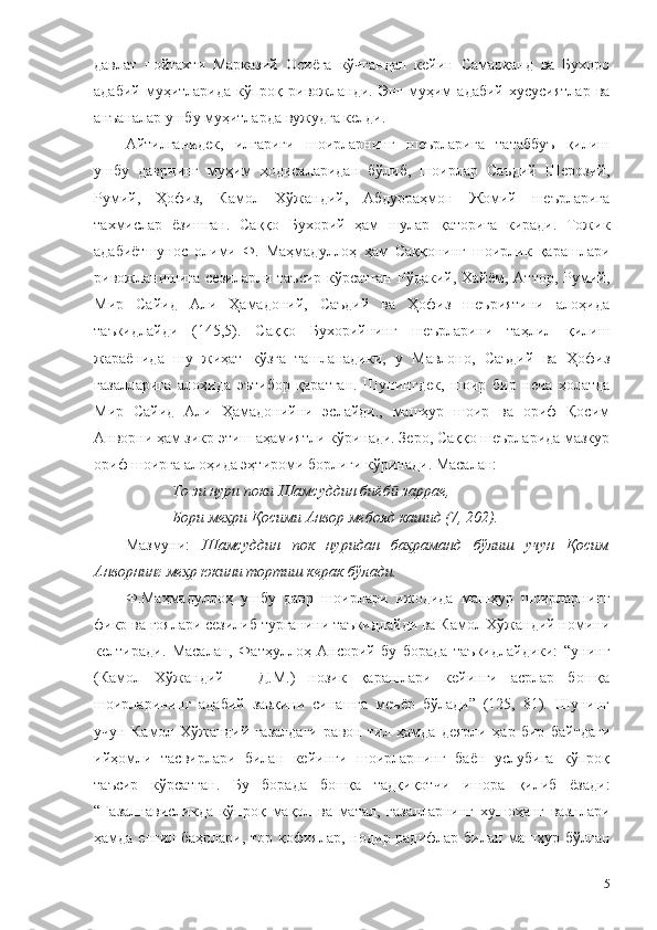 давлат   пойтахти   Марказий   Осиёга   кўчгандан   кейин   Самарқанд   ва   Бухоро
адабий  муҳитларида  кўпроқ  ривожланди.  Энг   муҳим  адабий   хусусиятлар   ва
анъаналар ушбу муҳитларда вужудга келди. 
Айтилганидек,   илгариги   шоирларнинг   шеърларига   татаббуъ   қилиш
ушбу   даврнинг   муҳим   ҳодисаларидан   бўлиб,   шоирлар   Саъдий   Шерозий,
Румий,   Ҳофиз,   Камол   Хўжандий,   Абдурраҳмон   Жомий   шеърларига
тахмислар   ёзишган.   Саққо   Бухорий   ҳам   шулар   қаторига   киради.   Тожик
адабиётшунос   олими   Ф.   Маҳмадуллоҳ   ҳам   Саққонинг   шоирлик   қарашлари
ривожланишига  сезиларли таъсир  кўрсатган  Рўдакий, Хайём, Аттор, Румий,
Мир   Сайид   Али   Ҳамадоний,   Саъдий   ва   Ҳофиз   шеъриятини   алоҳида
таъкидлайди   (145,5).   Саққо   Бухорийнинг   шеърларини   таҳлил   қилиш
жараёнида   шу   жиҳат   кўзга   ташланадики,   у   Мавлоно,   Саъдий   ва   Ҳофиз
ғазалларига   алоҳида   эътибор   қаратган.   Шунингдек,   шоир   бир   неча   ҳолатда
Мир   Сайид   Али   Ҳамадонийни   эслайди.,   машҳур   шоир   ва   ориф   Қосим
Анворни ҳам зикр этиш аҳамиятли кўринади. Зеро, Саққо шеърларида мазкур
ориф шоирга алоҳида эҳтироми борлиги кўринади. Масалан:
То зи нури поки Шамсуддин биёб  заррае,ӣ
Бори меҳри Қосими Анвор мебояд кашид (7, 202).
Мазмуни:   Шамсуддин   пок   нуридан   баҳраманд   бўлиш   учун   Қосим
Анворнинг меҳр юкини тортиш керак бўлади.  
Ф.Маҳмадуллоҳ   ушбу   давр   шоирлари   ижодида   машҳур   шоирларнинг
фикр ва ғоялари сезилиб турганини таъкидлайди ва Камол Хўжандий номини
келтиради.   Масалан,   Фатҳуллоҳ   Ансорий   бу   борада   таъкидлайдики:   “унинг
(Камол   Хўжандий   –   Д.М.)   нозик   қарашлари   кейинги   асрлар   бошқа
шоирларининг   адабий   завқини   синашга   меъёр   бўлади”   (125,   81).   Шунинг
учун   Камол   Хўжандий   ғазалдаги   равон   тил   ҳамда   деярли   ҳар   бир   байтдаги
ийҳомли   тасвирлари   билан   кейинги   шоирларнинг   баён   услубига   кўпроқ
таъсир   кўрсатган.   Бу   борада   бошқа   тадқиқотчи   ишора   қилиб   ёзади:
“Ғазалнависликда   кўпроқ   мақол   ва   матал,   ғазалларнинг   хушоҳанг   вазнлари
ҳамда енгил баҳрлари, тор қофиялар, нодир радифлар билан машҳур бўлган
115 