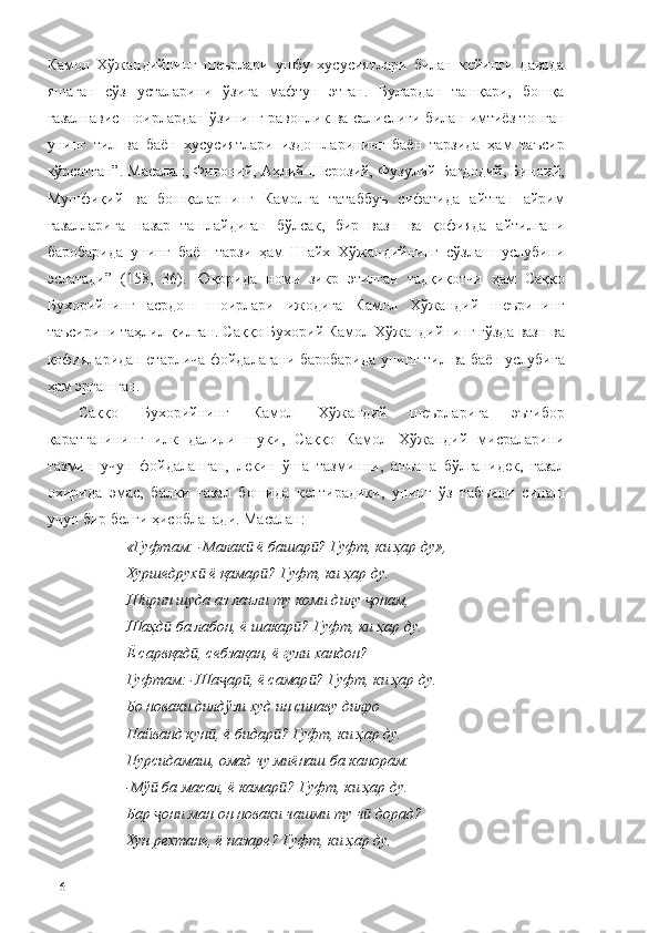 Камол   Хўжандийнинг   шеърлари   ушбу   хусусиятлари   билан   кейинги   даврда
яшаган   сўз   усталарини   ўзига   мафтун   этган.   Булардан   ташқари,   бошқа
ғазалнавис шоирлардан ўзининг равонлик ва салислиги билан имтиёз топган
унинг   тил   ва   баён   хусусиятлари   издошларининг   баён   тарзида   ҳам   таъсир
кўрсатган”. Масалан, Фиғоний, Аҳлий Шерозий, Фузулий Бағдодий, Биноий,
Мушфиқий   ва   бошқаларнинг   Камолга   татаббуъ   сифатида   айтган   айрим
ғазалларига   назар   ташлайдиган   бўлсак,   бир   вазн   ва   қофияда   айтилгани
баробарида   унинг   баён   тарзи   ҳам   Шайх   Хўжандийнинг   сўзлаш   услубини
эслатади”   (158,   36).   Юқорида   номи   зикр   этилган   тадқиқотчи   ҳам   Саққо
Бухорийнинг   асрдош   шоирлари   ижодига   Камол   Хўжандий   шеърининг
таъсирини таҳлил қилган. Саққо Бухорий Камол Хўжандийнинг гўзда вазн ва
қофияларидан етарлича фойдалагани баробарида унинг тил ва баён услубига
ҳам эргашган. 
Саққо   Бухорийнинг   Камол   Хўжандий   шеърларига   эътибор
қаратганининг   илк   далили   шуки,   Саққо   Камол   Хўжандий   мисраларини
тазмин   учун   фойдаланган,   лекин   ўша   тазминни,   анъана   бўлганидек,   ғазал
охирида   эмас,   балки   ғазал   бошида   келтирадики,   унинг   ўз   табъини   синаш
учун бир белги ҳисобланади. Масалан:
«Гуфтам: -Малак  ё башар ? Гуфт, ки ҳар ду», ӣ ӣ
Хуршедрух  ё қамар ? Гуфт, ки ҳар ду.	
ӣ ӣ
Ширин шуда аз лаъли ту коми дилу  онам, 	
ҷ
Шаҳд  ба лабон, ё шакар ? Гуфт, ки ҳар ду.	
ӣ ӣ
Ё сарвқад , себзақан, ё гули хандон?	
ӣ
Гуфтам: -Ша ар , ё самар ? Гуфт, ки ҳар ду.	
ҷ ӣ ӣ
Бо новаки дилдўзи худ ин синаву дилро 
Пайванд кун , ё бидар ? Гуфт, ки ҳар ду. 	
ӣ ӣ
Пурсидамаш, омад чу миёнаш ба канорам:
-Мў  ба масал, ё камар ? Гуфт, ки ҳар ду.	
ӣ ӣ
Бар  они ман он новаки чашми ту ч  дорад?
ҷ ӣ
Хун рехтане, ё назаре? Гуфт, ки ҳар ду.
116 