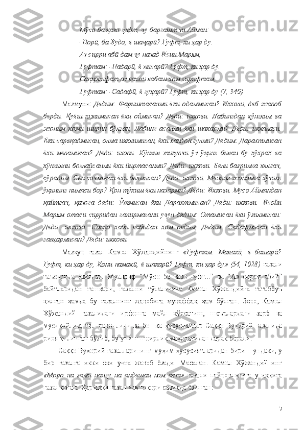 Мўсо ба қазо гуфт, чу баргашт зи Айман:
-Нор , ба Худо, ё ша ар ? Гуфт, ки ҳар ду.ӣ ҷ ӣ
Аз сирри аб  дам чу назад Исии Марям,	
ӣ
Гуфтам: -Падар , ё писар ? Гуфт, ки ҳар ду.	
ӣ ӣ
Саққосифат аз лаъли лабаш ком гирифтам,
Гуфтам: -Садаф , ё гуҳар ? Гуфт, ки ҳар ду (7, 340).
ӣ ӣ
Мазмуни:   Дедим: Фариштасанми ёки одаммисан? Иккови, деб жавоб
берди.   Қуёш   юзлимисан   ёки   оймисан?   Деди:   иккови.   Лабингдан   кўнглим   ва
жоним   коми   ширин   бўлган,   Лабинг   асалми   ёки   шакарми?   Деди:   иккаласи.
Ёки сарвқадмисан, олма ияклимисан, ёки хандон гулми? Дедим: Дарахтмисан
ёки   мевамисан?   Деди:   икови.   Кўнгил   тикувчи   ўз   ўқинг   билан   бу   кўкрак   ва
кўнгилни боғлайсанми ёки йиртасанми? Деди: иккови. Бели бағримга келгач,
сўрадим: Сен сочмисан ёки белмисан? Деди: иккови. Менинг жонимга кўзинг
ўқининг нимаси бор? Қон тўкиш ёки назарми? Деди: Иккови. Мусо Аймандан
қайтгач,   қазога   деди:   Ўтмисан   ёки   Дарахтмисан?   Деди:   иккови.   Исойи
Марям   отаси   сирридан   гапирмагани   учун   дедим:   Отамисан   ёки   ўғилмисан:
Деди:   иккови.   Саққо   каби   лабидан   ком   олдим,   Дедим:   Садафмисан   ёки
гавҳармисан? Деди: иккови. 
Мазкур   ғазал   Камол   Хўжандийнинг   «Гуфтам:   Малак ,   ё   башар ?	
ӣ ӣ
Гуфт, ки ҳар ду, Кони намак , ё шакар ? Гуфт, ки ҳар ду» (54, 1028)	
ӣ ӣ   ғазали
таъсирида   ёзилган.   Муаллиф   “Мўсо   ба   қазо   гуфт...”   ва   “Аз   сирри   абий”
байтларидан   ташқари,   ғазални   тўлалигича   Камол   Хўжандийга   татаббуъ
қилган   ҳамда   бу   ғазалнинг   жавобига   муваффақ   ҳам   бўлган.   Зеро,   Камол
Хўжандий   ғазалидаги   ирфонга   майл   кўрсатиш,   шеърлардаги   зарб   ва
мусиқийлик,   тил   равонлиги   ва   бошқа   хусусиятлар   Саққо   Бухорий   ғазалида
риоя қилинган бўлиб, бу унинг шоирлик маҳоратидан дарак беради. 
Саққо Бухорий ғазалларининг муҳим хусусиятларидан бири шундаки, у
бир   ғазалга   икки   ёки   учта   жавоб   ёзади.   Масалан.   Камол   Хўжандийнинг
«Моро   на   ғами   нангу   на   андешаи   ном   аст»   ғазали   пайровлигига   у   иккита
ғазал ёзган. Ҳар икки ғазал ҳам юқори савияда ёзилган: 
117 