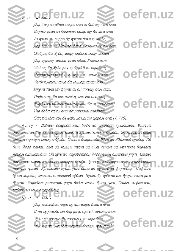 Биринчи ғазал:
Дар даври лабат зикри ман аз бодаву  ом аст, ҷ
Корам ҳама аз давлати ишқи ту ба ком аст.
Аз  оми ту сирри ду  аҳонгашт ҳувайдо,	
ҷ ҷ
Дар даври ту  ам бандаву  амшед ғулом аст. 	
Ҷ Ҷ
Эй бут, ба Худо, зикру ҳадиси хату холат 
Дар сурату маъно ҳама оёти Калом аст.
Эй дил, ба Худо роҳ чу бурд  зи харобот, 	
ӣ
Таҳқиқ шуд имрўз, ки кори ту тамом аст. 
Тасбеҳ макун арза ба зуннорпарастон!
Мурғи дили мо фориғ аз он донаву дом аст. 
Нафси ту ба роҳ омада, магзор инонаш, 
Имрўз, ки ин тавсани саркаш ба ту ром аст!
Гар бода ҳалол аст ба риндони харобот, 
Саққосифатам бе лаби лаъли ту ҳаром аст (7, 170).
Мазмуни:   Лабинг   даврида   мен   бода   ва   жомдан   сўзлайман,   Ишқинг
давлатидан   барча   ишларим   амалда   кўнгилдагидек   бўлади.   Жомингдан   икки
жаҳон сирлари маълум бўлди. Сенинг даврингда Жам ва Жамшид қулдир. Эй
бут,   Худо   ҳаққи,   хат   ва   холинг   зикри   ва   сўзи   сурат   ва   маънода   барчаси
Калом оятларидир. Эй кўнгил, хароботдан Худога йўл олганинг учун, Ҳамма
ишларинг   амалга   ошгани   маълум   бўлди.   Зуннорга   сиғинувчиларга   тасбиҳни
талқин   қилма,   Кўнглимиз   қуши   ўша   дона   ва   тузоқдан   фориғдир.   Нафсинг
йўлга кирган, жиловини ташлаб қўйма, Чунки бу қайсар от бугун сенга ром
бўлган.   Харобот   риндлари   учун   бода   ҳалол   бўлса   ҳам,   Саққо   сифатман,
лабингсиз менга ҳаромдир.
Иккинчи ғазал :
Дар майкадаи пири муғон зикри давом аст, 
К-он муршиди мо дар раҳи иршод тамом аст. 
Урён ч  равам сўи савомеъ зи харобот,	
ӣ
Чун хирқаи ман дар гарави бодаву  ом аст? 	
ҷ
118 