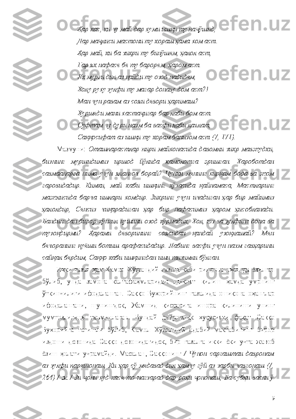 Ҳар кас, ки чу май дар хуми ишқи ту на ўшид, ҷ
Дар ма лиси мастони ту кораш ҳама хом аст. 	
ҷ
Ҳар май, ки ба зикри ту бинўшем, ҳалол аст, 
Гар як нафасе бе ту барорем, ҳаром аст.
Як мурғи дил аз қайди ту озод надидем,
Холу руху зулфи ту магар донаву дом аст?! 
Ман чун равам аз сояи девори ҳаримаш? 
Хуршеди мани хаста игар бар лаби бом аст. 	
ҷ
Суфтам чу дури назм ба васфи лаби лаълат, 
Саққосифат аз ишқи ту корам банизом аст (7, 171).
Мазмуни:   Оташпарастлар   пири   майхонасида   давомли   зикр   мавжудки,
бизнинг   муршидимиз   иршод   йўлида   камолотга   эришган.   Хароботдан
савмааларга   нима   учун   яланғоч   борай?   Чунки   менинг   хирқам   бода   ва   жом
гаровидадир.   Кимки,   май   каби   ишқинг   кўзасида   қайнамаса,   Мастларинг
мажлисида   барча   ишлари   хомдир.   Зикринг   учун   ичадиган   ҳар   бир   майимиз
ҳалолдир,   Сенсиз   чиқарадиган   ҳар   бир   нафасимиз   ҳаром   ҳисобланади.
Бандингдан бирор кўнгил қушини озод кўрмадик, Хол, юз ва зулфинг дона ва
тузоқдирми?   Ҳарами   деворининг   соясидан   қандай   узоқлашай?   Мен
бечоранинг  қуёши ботиш арафасидадир. Лабинг  васфи учун назм гавҳарини
сайқал бердим, Саққо каби ишқингдан иши тизимли бўлган. 
Икки   ғазал   ҳам   Камол   Хўжандий   ғазали   каби   риндона   оҳангда   ёзилган
бўлиб,   унда   замона   калтафаҳмларидан   шикоят   қилиш   ҳамда   умрнинг
ўткинчилиги   ифодаланган.   Саққо   Бухорийнинг   ғазалида   ошиқона   оҳанглар
ифодалангани,   шунингдек,   Жамшид   қиссасига   ишора   қилиниши   унинг
мумтозлигини   таъминлаган.   Бундай   пайровлик   хусусияти   фақат   Саққо
Бухорийга   тегишли   бўлиб,   Камол   Хўжандий   адабий   мактабининг   бирор
издоши   девонида   Саққо   девонидагидек,   бир   ғазалга   икки   ёки   учта   жавоб
ёзиш   ҳолати   учрамайди.   Масалан,   Саққонинг   /   Чунон   саргаштаи   давронам
аз зулфи парешонаш, Ки ҳар сў медавад дил ҳамчу гўй аз зарби чавгонаш (7,
264) /   ва   / Зи  они худ касе то нагзарад дар роҳи  ононаш, Ба субҳи васли ў	
ҷ ҷ
119 