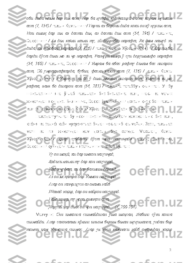 оби   дида   поям   дар   гил   аст,   Гар   ба   лутфи   худ   нагир   даст,   корам   мушкилӣ
аст (7, 154) /  ғазали Камолнинг / Гарчи аз борони дида хоки он кў пургил аст,
Пои   ошиқ   дар   гил   аз   дасти   дил,   аз   дасти   дил   аст   (54,   296)   /   ғазалига,
Саққонинг   /   Аз   дил   хаёли   лаъли   ту,   эй   дилрабо,   нарафт,   Як   дам   нашуд   зи
дида, ки хунобаҳо нарафт (7, 136) /  ғазали Камол Хўжандийнинг  / Ҳаргиз ба
дарди дўст дили мо зи  о нарафт, Ран ури ишқи ў суи дорушшифо нарафт	
ҷ ҷ
(54,   360)   /   ғазалига,   Саққонинг   /   Умрам   ба   абас   рафту   дилам   бас   нигарон
аст,   Эй   умрталафкарда,   бубин,   фасли   хазон   аст   (7,   136)   /   ғазали   Камол
Хўжандийнинг   /   Умрест,   ки   бо   ў   дили   мискин   нигарон   аст,   Умрест   зи   мо
рафта,   вале   бо   дигарон   аст   (54,   283)   /   ғазалига   татаббуъ   қилинган.   Ушбу
шоирларнинг   яна   ўнлаб   ғазаллари   бир-бирларига   вазн,   шакл   ва   маъно
жиҳатидан яқиндир. Бизнингча, Саққо Бухорийнинг деярли қирқ беш ғазали
вазн ва қофия масаласида Камол Хўжандий ғазаллари билан ўхшаш.
Назарда тутилган бу икки шоирнинг ижодидаги ҳамоҳанглик   бир вазн,
қофия   ва   радиф   каби   хусусиятлар   билан   чекланиб   қолмайди.   Зеро,   ғазаллар
матн   ва   ғоя   жиҳатидан   ҳам   деярли   бир   сатҳда.   Масалан,   Камол
Хўжандийнинг   «Дар   суҳбати   дўст   он   нагун ад»  	
ҷ ҷ ғазали,   бизнингча,
Саққонинг қуйидаги ғазали яратилишига сабаб бўлган: 
Ту он шоҳ , ки дар имкон нагун ад,	
ӣ ҷ
Ҳадиси лаъли ту дар кон нагун ад.	
ҷ
Кафи  удат, ки дар бахшиш дарояд,	
ҷ
Аз он як қатра дар Уммон нагун ад.	
ҷ
Агар он ган и ҳусн аз олами ғайб	
ҷ
Шавад зоҳир, дар он вайрон нагун ад.	
ҷ
Ғами ишқи ту  они ошиқон аст,	
ҷ
Даруни ҳар диле он  он нагун ад… (7, 200-201).	
ҷ ҷ
Мазмуни:   Сен   имконга   сиғмайдиган   ўша   шоҳсан,   Лабинг   сўзи   конга
сиғмайди. Агар саховатли қўлинг  инъом бериш билан шуғулланса, ундан бир
томчи   ҳам   Уммонга   сиғмас.   Агар   ул   ҳусн   хазинаси   ғайб   оламидан   зоҳир
121 