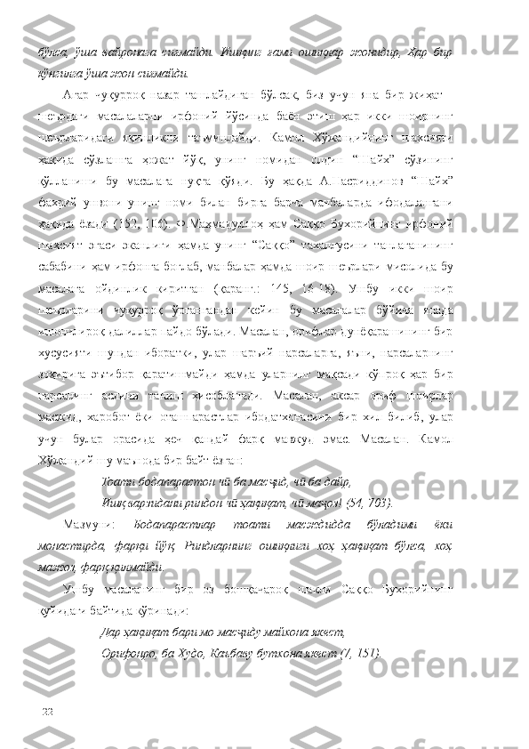 бўлса,   ўша   вайронага   сиғмайди.   Ишқинг   ғами   ошиқлар   жонидир,   Ҳар   бир
кўнгилга ўша жон сиғмайди.
Агар   чуқурроқ   назар   ташлайдиган   бўлсак,   биз   учун   яна   бир   жиҳат   -
шеърдаги   масалаларни   ирфоний   йўсинда   баён   этиш   ҳар   икки   шоирнинг
шеърларидаги   яқинликни   таъминлайди.   Камол   Хўжандийнинг   шахсияти
ҳақида   сўзлашга   ҳожат   йўқ,   унинг   номидан   олдин   “Шайх”   сўзининг
қўлланиши   бу   масалага   нуқта   қўяди.   Бу   ҳақда   А.Насриддинов   “Шайх”
фахрий   унвони   унинг   номи   билан   бирга   барча   манбаларда   ифодалангани
ҳақида   ёзади   (152,   106).   Ф.Маҳмадуллоҳ   ҳам   Саққо   Бухорийнинг   ирфоний
шахсият   эгаси   эканлиги   ҳамда   унинг   “Саққо”   тахаллусини   танлаганининг
сабабини ҳам ирфонга боғлаб, манбалар ҳамда шоир шеърлари мисолида бу
масалага   ойдинлик   киритган   (қаранг.:   145,   16-18).   Ушбу   икки   шоир
шеърларини   чуқурроқ   ўргангандан   кейин   бу   масалалар   бўйича   янада
ишончлироқ далиллар пайдо бўлади. Масалан, орифлар дунёқарашининг бир
хусусияти   шундан   иборатки,   улар   шаръий   нарсаларга,   яъни,   нарсаларнинг
зоҳирига   эътибор   қаратишмайди   ҳамда   уларнинг   мақсади   кўпроқ   ҳар   бир
нарсанинг   аслини   таниш   ҳисобланади.   Масалан,   аксар   ориф   шоирлар
масжид,   харобот   ёки   оташпарастлар   ибодатхонасини   бир   хил   билиб,   улар
учун   булар   орасида   ҳеч   қандай   фарқ   мавжуд   эмас.   Масалан.   Камол
Хўжандий шу маънода бир байт ёзган: 
Тоати бодапарастон ч  ба мас ид, ч  ба дайр,ӣ ҷ ӣ
Ишқ варзидани риндон ч  ҳақиқат, ч  ма оз! (54, 703).
ӣ ӣ ҷ
Мазмуни:   Бодапарастлар   тоати   масждидда   бўладими   ёки
монастирда,   фарқи   йўқ,   Риндларнинг   ошиқлиги   хоҳ   ҳақиқат   бўлса,   хоҳ
мажоз, фарқ қилмайди . 
Ушбу   масаланинг   бир   оз   бошқачароқ   шакли   Саққо   Бухорийнинг
қуйидаги байтида кўринади: 
Дар ҳақиқат бари мо мас иду майхона якест,
ҷ
Орифонро, ба Худо, Каъбаву бутхона якест (7, 151).
122 